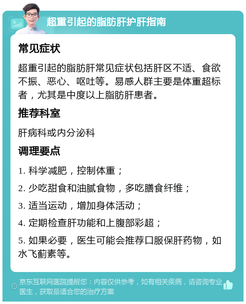 超重引起的脂肪肝护肝指南 常见症状 超重引起的脂肪肝常见症状包括肝区不适、食欲不振、恶心、呕吐等。易感人群主要是体重超标者，尤其是中度以上脂肪肝患者。 推荐科室 肝病科或内分泌科 调理要点 1. 科学减肥，控制体重； 2. 少吃甜食和油腻食物，多吃膳食纤维； 3. 适当运动，增加身体活动； 4. 定期检查肝功能和上腹部彩超； 5. 如果必要，医生可能会推荐口服保肝药物，如水飞蓟素等。