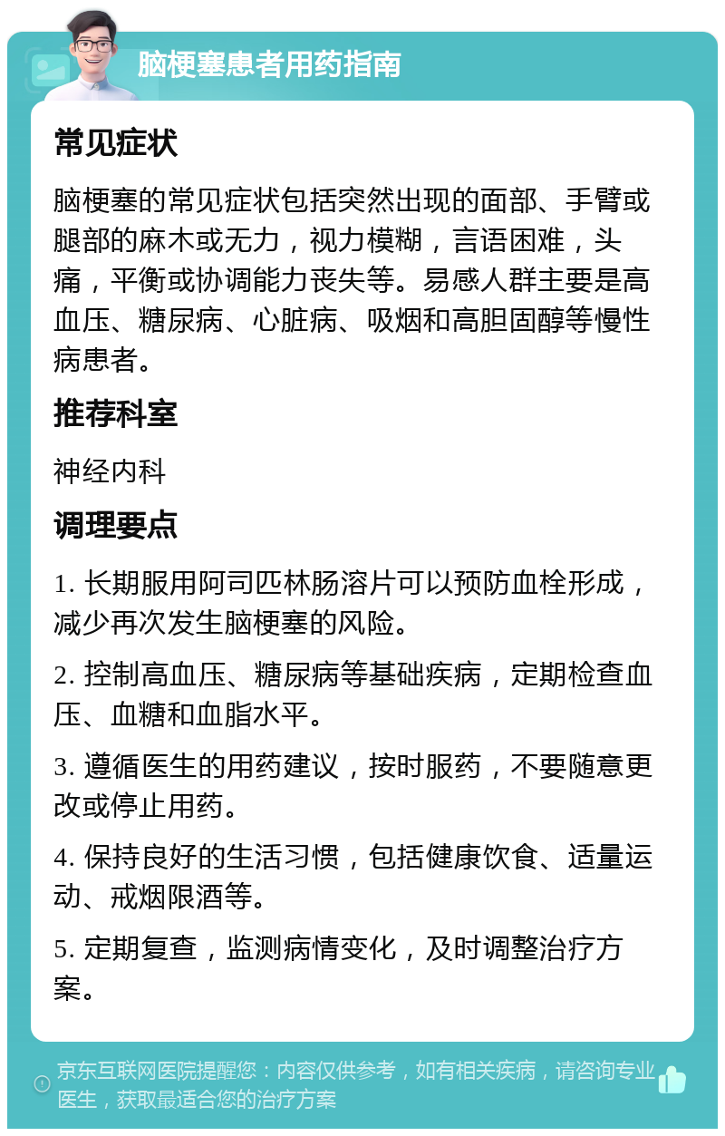 脑梗塞患者用药指南 常见症状 脑梗塞的常见症状包括突然出现的面部、手臂或腿部的麻木或无力，视力模糊，言语困难，头痛，平衡或协调能力丧失等。易感人群主要是高血压、糖尿病、心脏病、吸烟和高胆固醇等慢性病患者。 推荐科室 神经内科 调理要点 1. 长期服用阿司匹林肠溶片可以预防血栓形成，减少再次发生脑梗塞的风险。 2. 控制高血压、糖尿病等基础疾病，定期检查血压、血糖和血脂水平。 3. 遵循医生的用药建议，按时服药，不要随意更改或停止用药。 4. 保持良好的生活习惯，包括健康饮食、适量运动、戒烟限酒等。 5. 定期复查，监测病情变化，及时调整治疗方案。