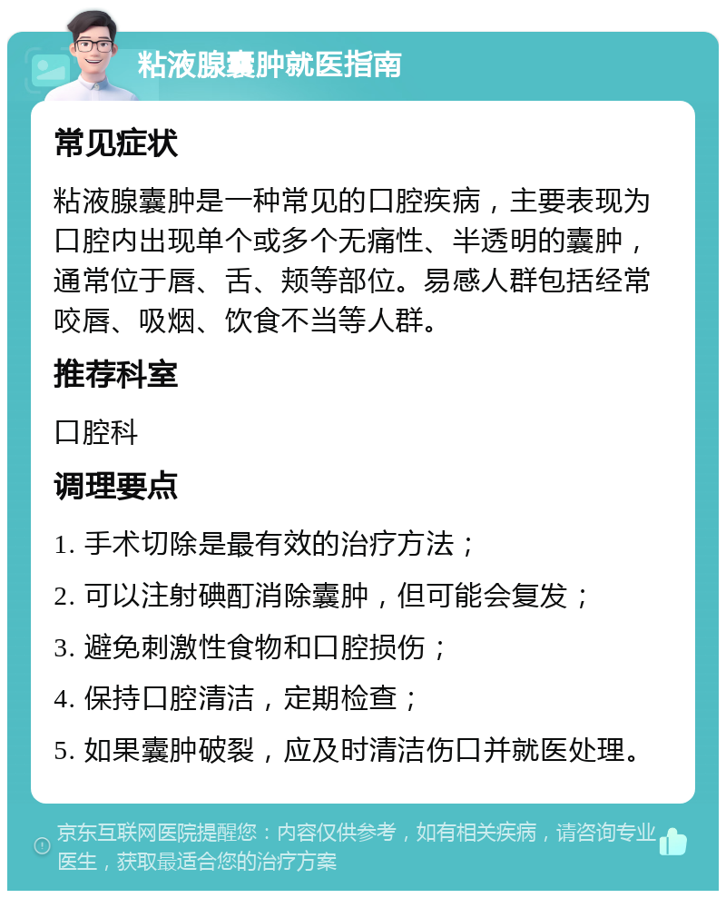 粘液腺囊肿就医指南 常见症状 粘液腺囊肿是一种常见的口腔疾病，主要表现为口腔内出现单个或多个无痛性、半透明的囊肿，通常位于唇、舌、颊等部位。易感人群包括经常咬唇、吸烟、饮食不当等人群。 推荐科室 口腔科 调理要点 1. 手术切除是最有效的治疗方法； 2. 可以注射碘酊消除囊肿，但可能会复发； 3. 避免刺激性食物和口腔损伤； 4. 保持口腔清洁，定期检查； 5. 如果囊肿破裂，应及时清洁伤口并就医处理。