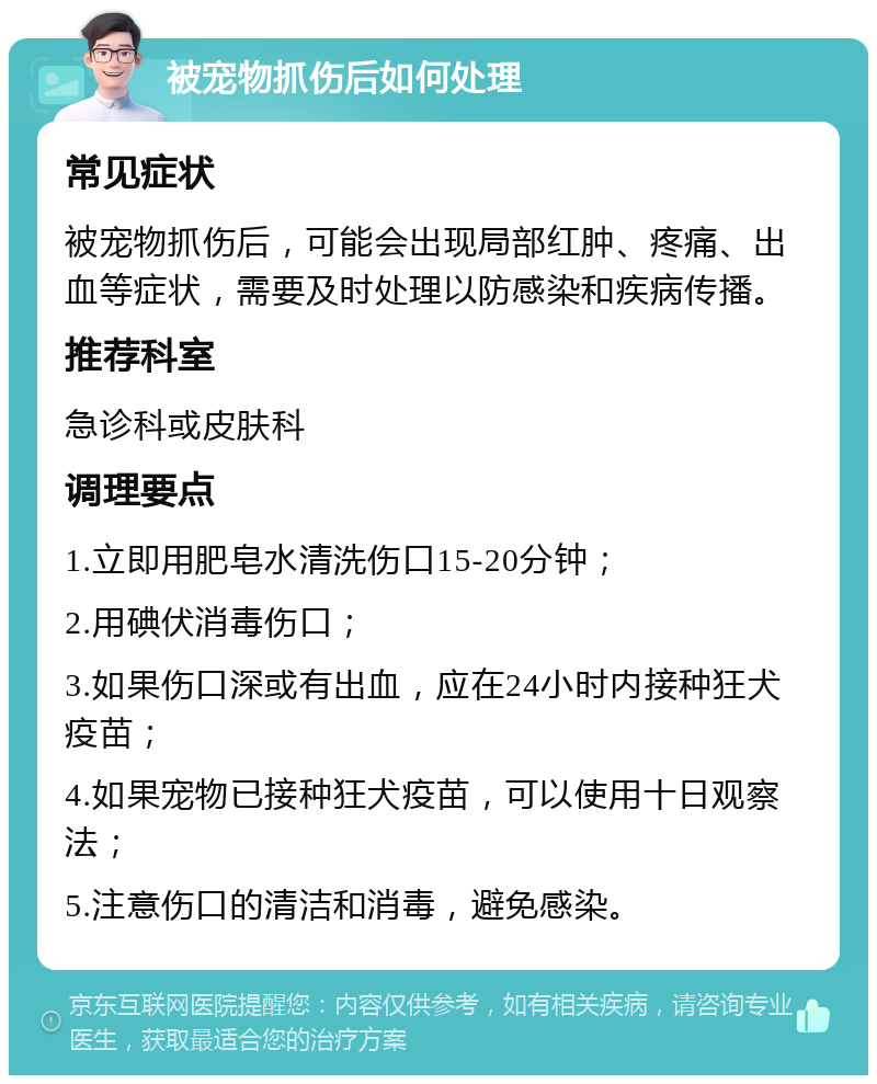 被宠物抓伤后如何处理 常见症状 被宠物抓伤后，可能会出现局部红肿、疼痛、出血等症状，需要及时处理以防感染和疾病传播。 推荐科室 急诊科或皮肤科 调理要点 1.立即用肥皂水清洗伤口15-20分钟； 2.用碘伏消毒伤口； 3.如果伤口深或有出血，应在24小时内接种狂犬疫苗； 4.如果宠物已接种狂犬疫苗，可以使用十日观察法； 5.注意伤口的清洁和消毒，避免感染。