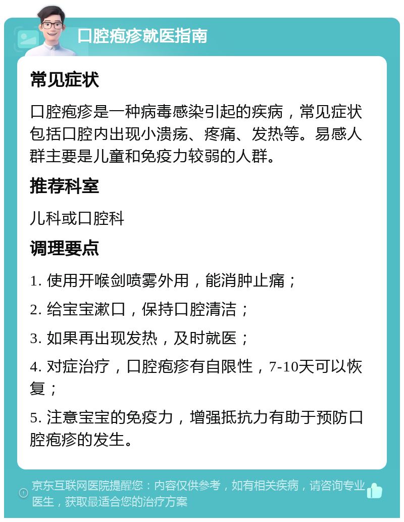 口腔疱疹就医指南 常见症状 口腔疱疹是一种病毒感染引起的疾病，常见症状包括口腔内出现小溃疡、疼痛、发热等。易感人群主要是儿童和免疫力较弱的人群。 推荐科室 儿科或口腔科 调理要点 1. 使用开喉剑喷雾外用，能消肿止痛； 2. 给宝宝漱口，保持口腔清洁； 3. 如果再出现发热，及时就医； 4. 对症治疗，口腔疱疹有自限性，7-10天可以恢复； 5. 注意宝宝的免疫力，增强抵抗力有助于预防口腔疱疹的发生。