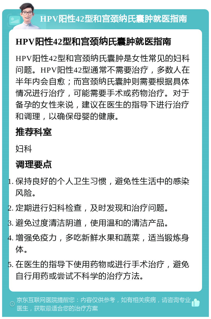 HPV阳性42型和宫颈纳氏囊肿就医指南 HPV阳性42型和宫颈纳氏囊肿就医指南 HPV阳性42型和宫颈纳氏囊肿是女性常见的妇科问题。HPV阳性42型通常不需要治疗，多数人在半年内会自愈；而宫颈纳氏囊肿则需要根据具体情况进行治疗，可能需要手术或药物治疗。对于备孕的女性来说，建议在医生的指导下进行治疗和调理，以确保母婴的健康。 推荐科室 妇科 调理要点 保持良好的个人卫生习惯，避免性生活中的感染风险。 定期进行妇科检查，及时发现和治疗问题。 避免过度清洁阴道，使用温和的清洁产品。 增强免疫力，多吃新鲜水果和蔬菜，适当锻炼身体。 在医生的指导下使用药物或进行手术治疗，避免自行用药或尝试不科学的治疗方法。