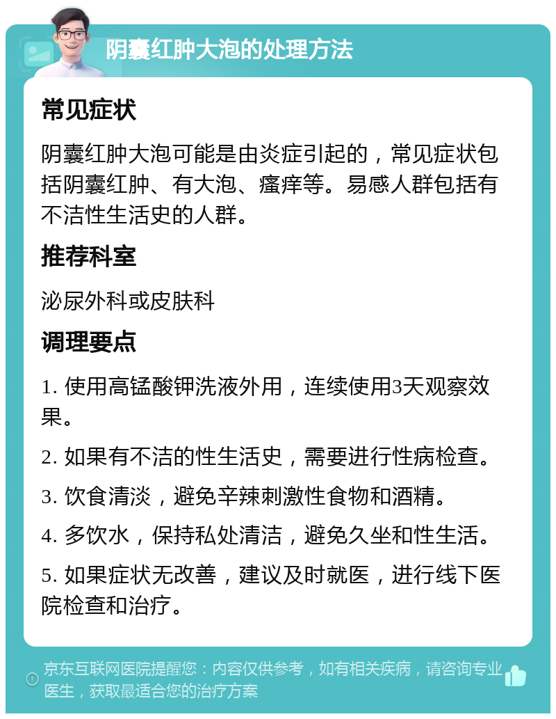 阴囊红肿大泡的处理方法 常见症状 阴囊红肿大泡可能是由炎症引起的，常见症状包括阴囊红肿、有大泡、瘙痒等。易感人群包括有不洁性生活史的人群。 推荐科室 泌尿外科或皮肤科 调理要点 1. 使用高锰酸钾洗液外用，连续使用3天观察效果。 2. 如果有不洁的性生活史，需要进行性病检查。 3. 饮食清淡，避免辛辣刺激性食物和酒精。 4. 多饮水，保持私处清洁，避免久坐和性生活。 5. 如果症状无改善，建议及时就医，进行线下医院检查和治疗。