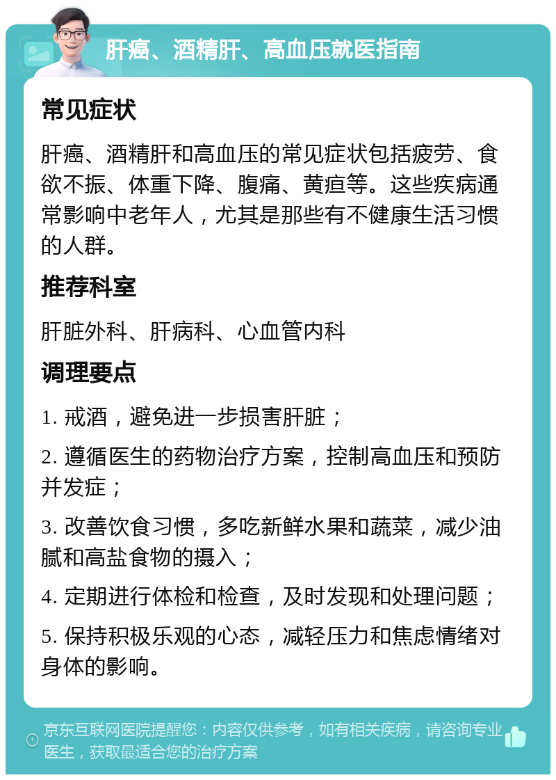 肝癌、酒精肝、高血压就医指南 常见症状 肝癌、酒精肝和高血压的常见症状包括疲劳、食欲不振、体重下降、腹痛、黄疸等。这些疾病通常影响中老年人，尤其是那些有不健康生活习惯的人群。 推荐科室 肝脏外科、肝病科、心血管内科 调理要点 1. 戒酒，避免进一步损害肝脏； 2. 遵循医生的药物治疗方案，控制高血压和预防并发症； 3. 改善饮食习惯，多吃新鲜水果和蔬菜，减少油腻和高盐食物的摄入； 4. 定期进行体检和检查，及时发现和处理问题； 5. 保持积极乐观的心态，减轻压力和焦虑情绪对身体的影响。