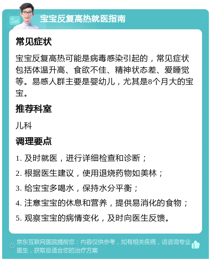 宝宝反复高热就医指南 常见症状 宝宝反复高热可能是病毒感染引起的，常见症状包括体温升高、食欲不佳、精神状态差、爱睡觉等。易感人群主要是婴幼儿，尤其是8个月大的宝宝。 推荐科室 儿科 调理要点 1. 及时就医，进行详细检查和诊断； 2. 根据医生建议，使用退烧药物如美林； 3. 给宝宝多喝水，保持水分平衡； 4. 注意宝宝的休息和营养，提供易消化的食物； 5. 观察宝宝的病情变化，及时向医生反馈。