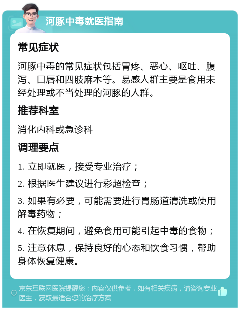 河豚中毒就医指南 常见症状 河豚中毒的常见症状包括胃疼、恶心、呕吐、腹泻、口唇和四肢麻木等。易感人群主要是食用未经处理或不当处理的河豚的人群。 推荐科室 消化内科或急诊科 调理要点 1. 立即就医，接受专业治疗； 2. 根据医生建议进行彩超检查； 3. 如果有必要，可能需要进行胃肠道清洗或使用解毒药物； 4. 在恢复期间，避免食用可能引起中毒的食物； 5. 注意休息，保持良好的心态和饮食习惯，帮助身体恢复健康。