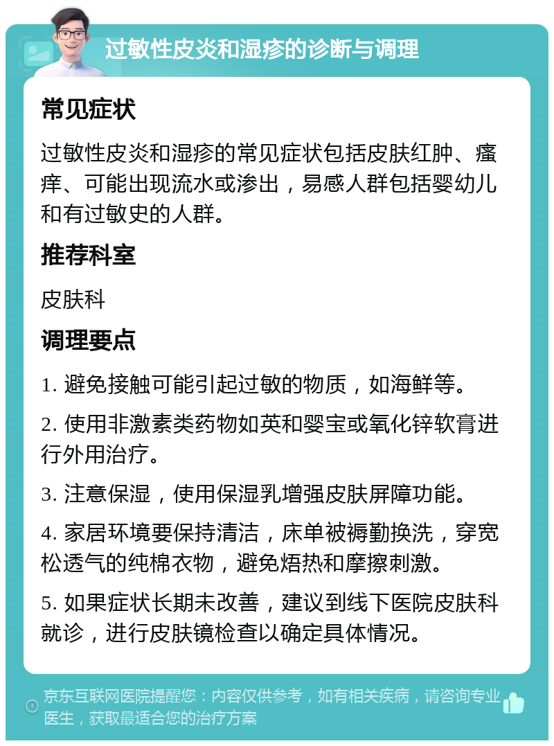 过敏性皮炎和湿疹的诊断与调理 常见症状 过敏性皮炎和湿疹的常见症状包括皮肤红肿、瘙痒、可能出现流水或渗出，易感人群包括婴幼儿和有过敏史的人群。 推荐科室 皮肤科 调理要点 1. 避免接触可能引起过敏的物质，如海鲜等。 2. 使用非激素类药物如英和婴宝或氧化锌软膏进行外用治疗。 3. 注意保湿，使用保湿乳增强皮肤屏障功能。 4. 家居环境要保持清洁，床单被褥勤换洗，穿宽松透气的纯棉衣物，避免焐热和摩擦刺激。 5. 如果症状长期未改善，建议到线下医院皮肤科就诊，进行皮肤镜检查以确定具体情况。