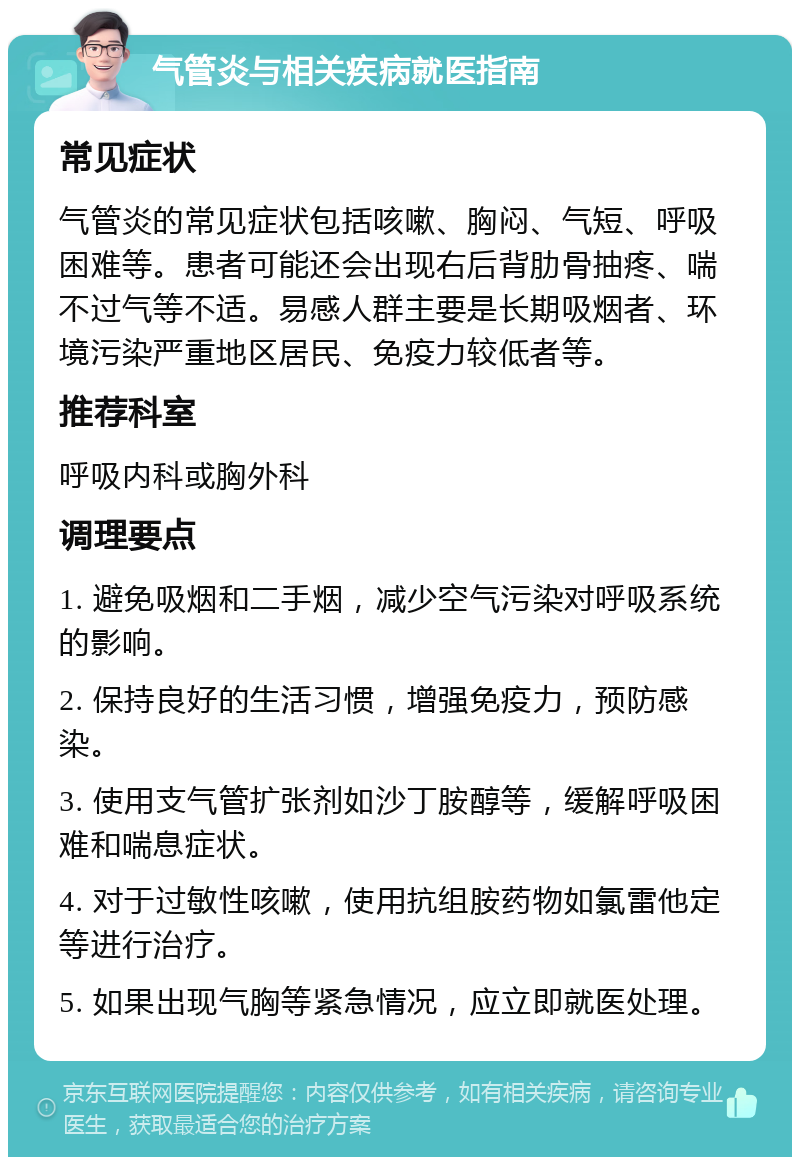 气管炎与相关疾病就医指南 常见症状 气管炎的常见症状包括咳嗽、胸闷、气短、呼吸困难等。患者可能还会出现右后背肋骨抽疼、喘不过气等不适。易感人群主要是长期吸烟者、环境污染严重地区居民、免疫力较低者等。 推荐科室 呼吸内科或胸外科 调理要点 1. 避免吸烟和二手烟，减少空气污染对呼吸系统的影响。 2. 保持良好的生活习惯，增强免疫力，预防感染。 3. 使用支气管扩张剂如沙丁胺醇等，缓解呼吸困难和喘息症状。 4. 对于过敏性咳嗽，使用抗组胺药物如氯雷他定等进行治疗。 5. 如果出现气胸等紧急情况，应立即就医处理。