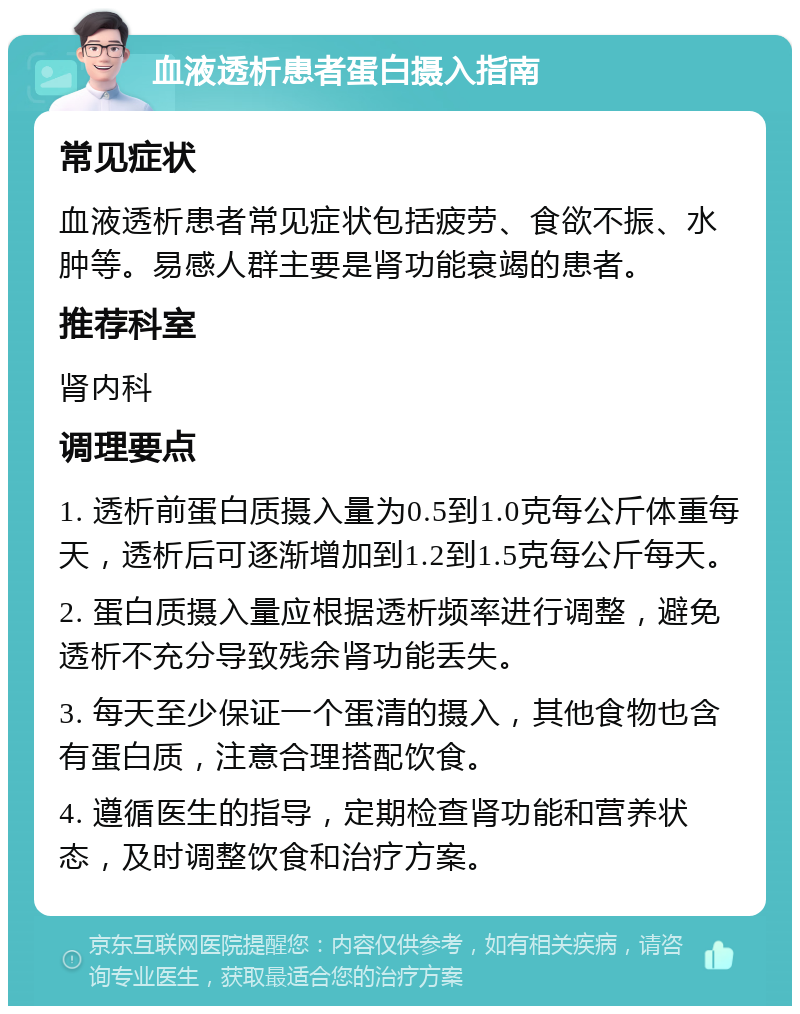 血液透析患者蛋白摄入指南 常见症状 血液透析患者常见症状包括疲劳、食欲不振、水肿等。易感人群主要是肾功能衰竭的患者。 推荐科室 肾内科 调理要点 1. 透析前蛋白质摄入量为0.5到1.0克每公斤体重每天，透析后可逐渐增加到1.2到1.5克每公斤每天。 2. 蛋白质摄入量应根据透析频率进行调整，避免透析不充分导致残余肾功能丢失。 3. 每天至少保证一个蛋清的摄入，其他食物也含有蛋白质，注意合理搭配饮食。 4. 遵循医生的指导，定期检查肾功能和营养状态，及时调整饮食和治疗方案。