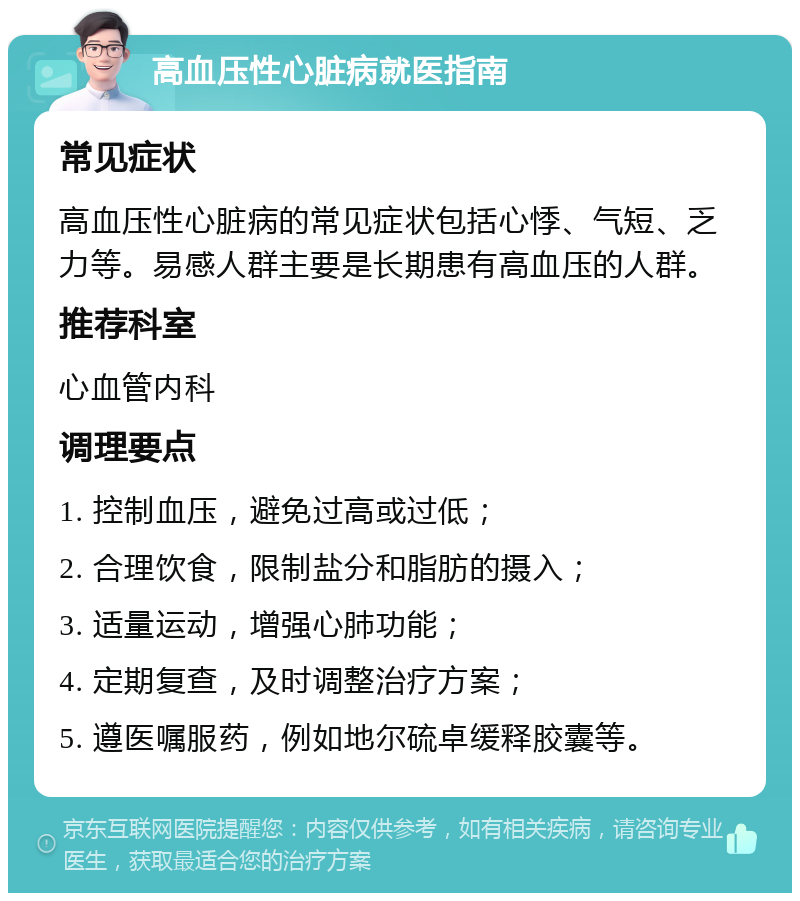 高血压性心脏病就医指南 常见症状 高血压性心脏病的常见症状包括心悸、气短、乏力等。易感人群主要是长期患有高血压的人群。 推荐科室 心血管内科 调理要点 1. 控制血压，避免过高或过低； 2. 合理饮食，限制盐分和脂肪的摄入； 3. 适量运动，增强心肺功能； 4. 定期复查，及时调整治疗方案； 5. 遵医嘱服药，例如地尔硫卓缓释胶囊等。