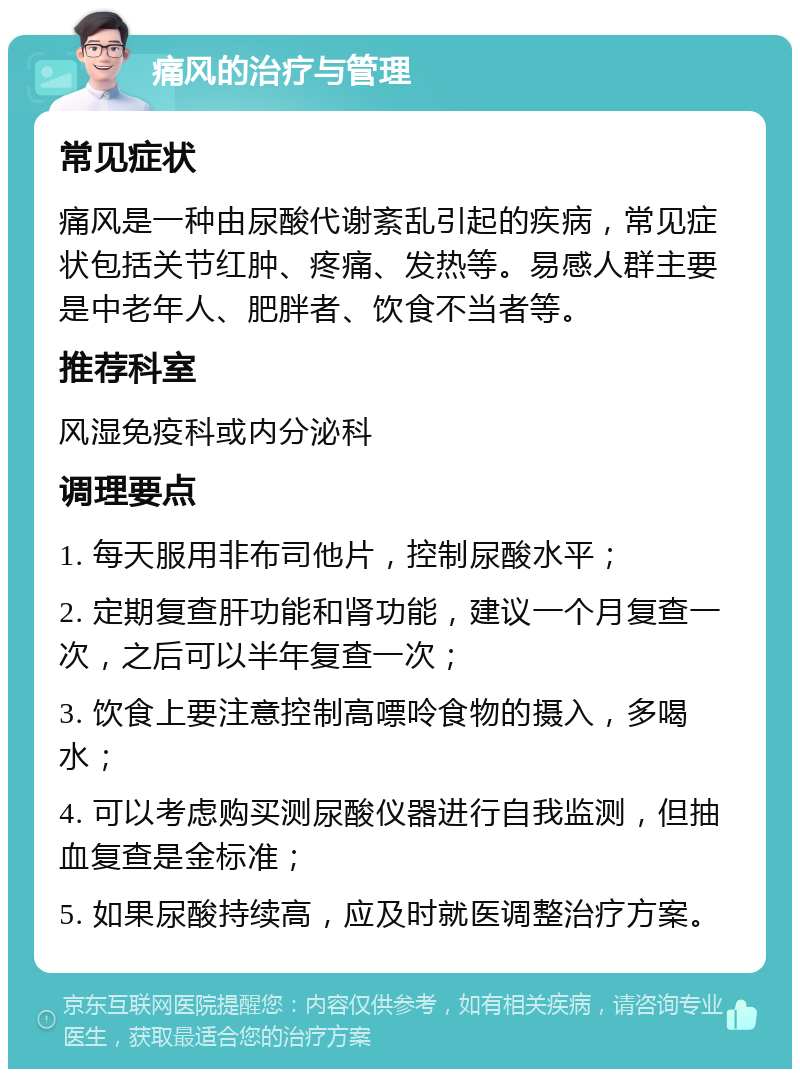 痛风的治疗与管理 常见症状 痛风是一种由尿酸代谢紊乱引起的疾病，常见症状包括关节红肿、疼痛、发热等。易感人群主要是中老年人、肥胖者、饮食不当者等。 推荐科室 风湿免疫科或内分泌科 调理要点 1. 每天服用非布司他片，控制尿酸水平； 2. 定期复查肝功能和肾功能，建议一个月复查一次，之后可以半年复查一次； 3. 饮食上要注意控制高嘌呤食物的摄入，多喝水； 4. 可以考虑购买测尿酸仪器进行自我监测，但抽血复查是金标准； 5. 如果尿酸持续高，应及时就医调整治疗方案。