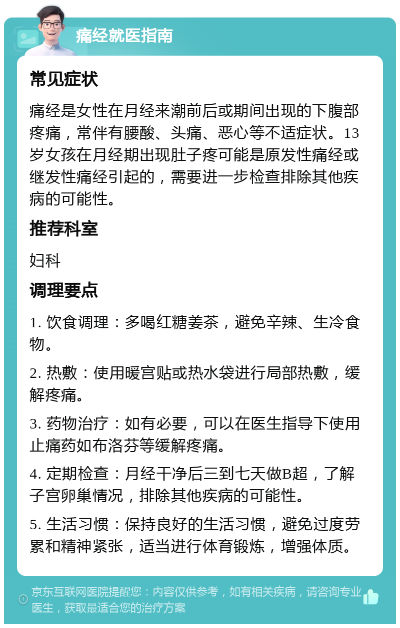 痛经就医指南 常见症状 痛经是女性在月经来潮前后或期间出现的下腹部疼痛，常伴有腰酸、头痛、恶心等不适症状。13岁女孩在月经期出现肚子疼可能是原发性痛经或继发性痛经引起的，需要进一步检查排除其他疾病的可能性。 推荐科室 妇科 调理要点 1. 饮食调理：多喝红糖姜茶，避免辛辣、生冷食物。 2. 热敷：使用暖宫贴或热水袋进行局部热敷，缓解疼痛。 3. 药物治疗：如有必要，可以在医生指导下使用止痛药如布洛芬等缓解疼痛。 4. 定期检查：月经干净后三到七天做B超，了解子宫卵巢情况，排除其他疾病的可能性。 5. 生活习惯：保持良好的生活习惯，避免过度劳累和精神紧张，适当进行体育锻炼，增强体质。