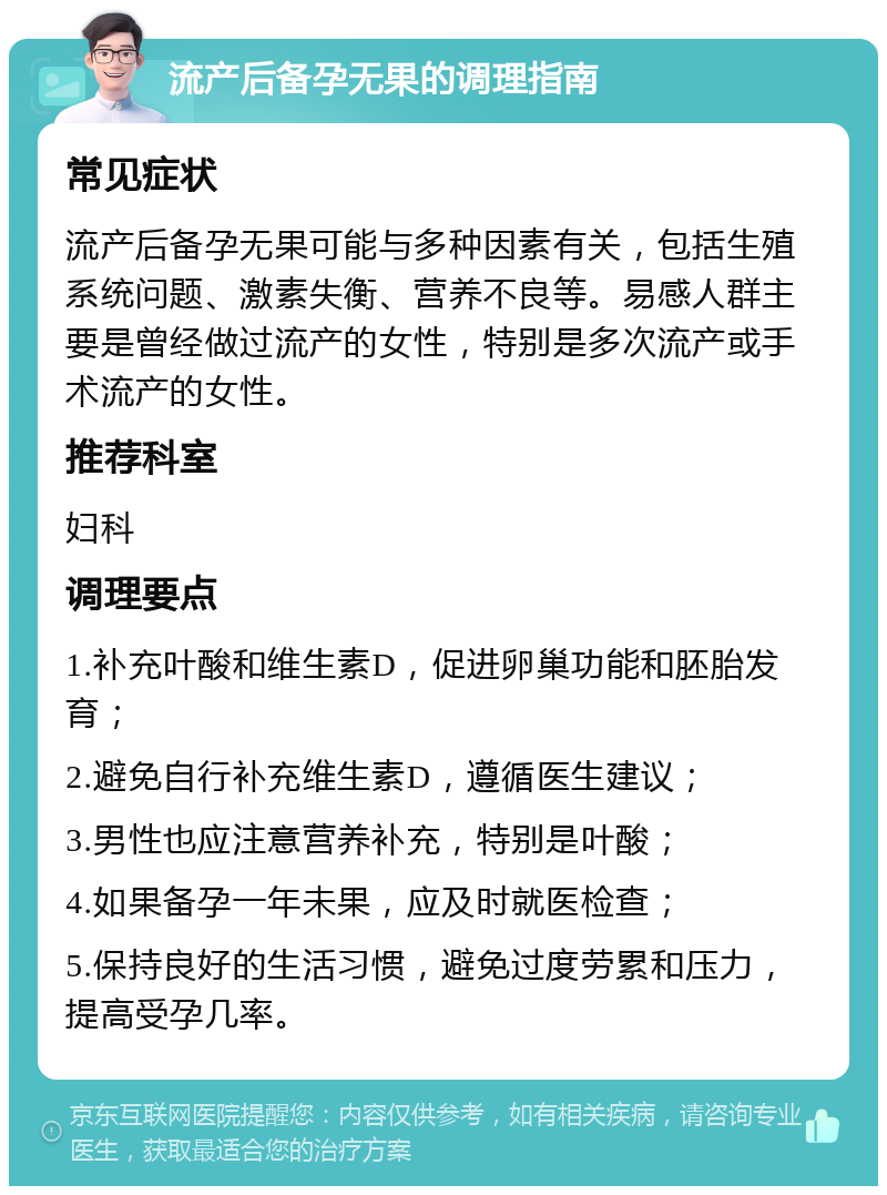 流产后备孕无果的调理指南 常见症状 流产后备孕无果可能与多种因素有关，包括生殖系统问题、激素失衡、营养不良等。易感人群主要是曾经做过流产的女性，特别是多次流产或手术流产的女性。 推荐科室 妇科 调理要点 1.补充叶酸和维生素D，促进卵巢功能和胚胎发育； 2.避免自行补充维生素D，遵循医生建议； 3.男性也应注意营养补充，特别是叶酸； 4.如果备孕一年未果，应及时就医检查； 5.保持良好的生活习惯，避免过度劳累和压力，提高受孕几率。