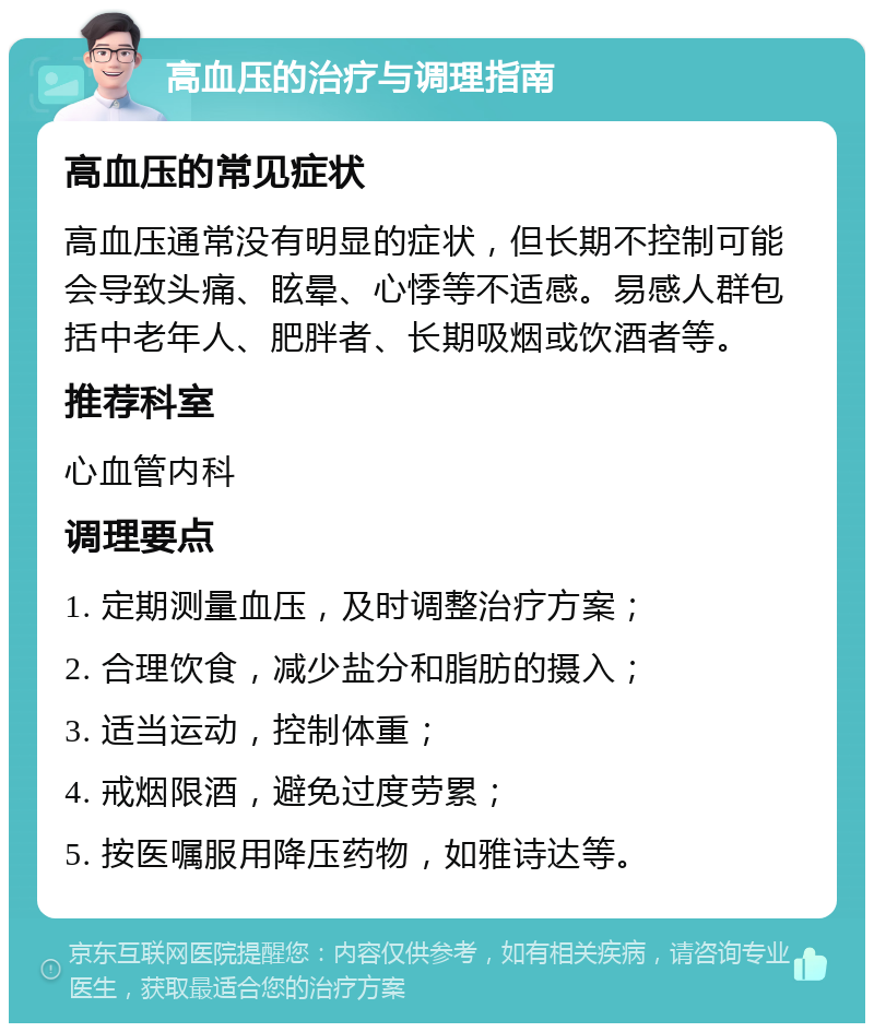 高血压的治疗与调理指南 高血压的常见症状 高血压通常没有明显的症状，但长期不控制可能会导致头痛、眩晕、心悸等不适感。易感人群包括中老年人、肥胖者、长期吸烟或饮酒者等。 推荐科室 心血管内科 调理要点 1. 定期测量血压，及时调整治疗方案； 2. 合理饮食，减少盐分和脂肪的摄入； 3. 适当运动，控制体重； 4. 戒烟限酒，避免过度劳累； 5. 按医嘱服用降压药物，如雅诗达等。