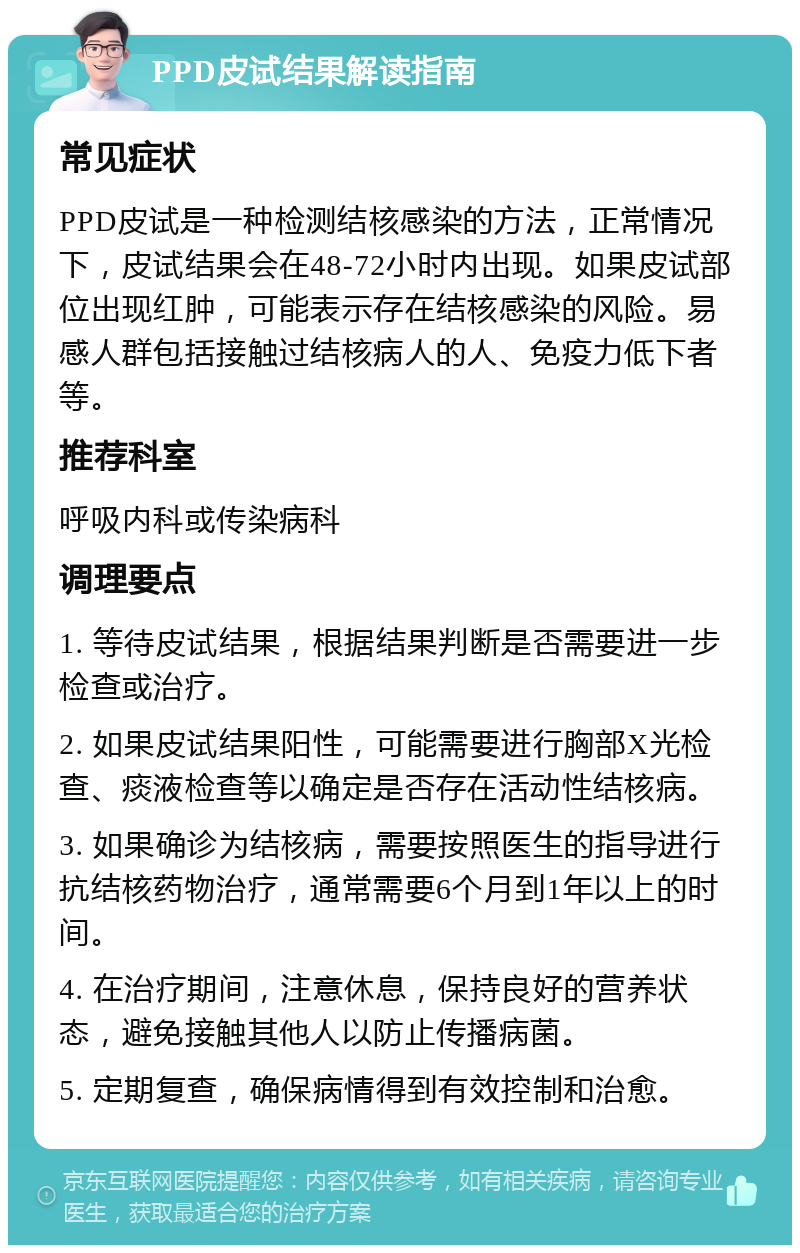 PPD皮试结果解读指南 常见症状 PPD皮试是一种检测结核感染的方法，正常情况下，皮试结果会在48-72小时内出现。如果皮试部位出现红肿，可能表示存在结核感染的风险。易感人群包括接触过结核病人的人、免疫力低下者等。 推荐科室 呼吸内科或传染病科 调理要点 1. 等待皮试结果，根据结果判断是否需要进一步检查或治疗。 2. 如果皮试结果阳性，可能需要进行胸部X光检查、痰液检查等以确定是否存在活动性结核病。 3. 如果确诊为结核病，需要按照医生的指导进行抗结核药物治疗，通常需要6个月到1年以上的时间。 4. 在治疗期间，注意休息，保持良好的营养状态，避免接触其他人以防止传播病菌。 5. 定期复查，确保病情得到有效控制和治愈。