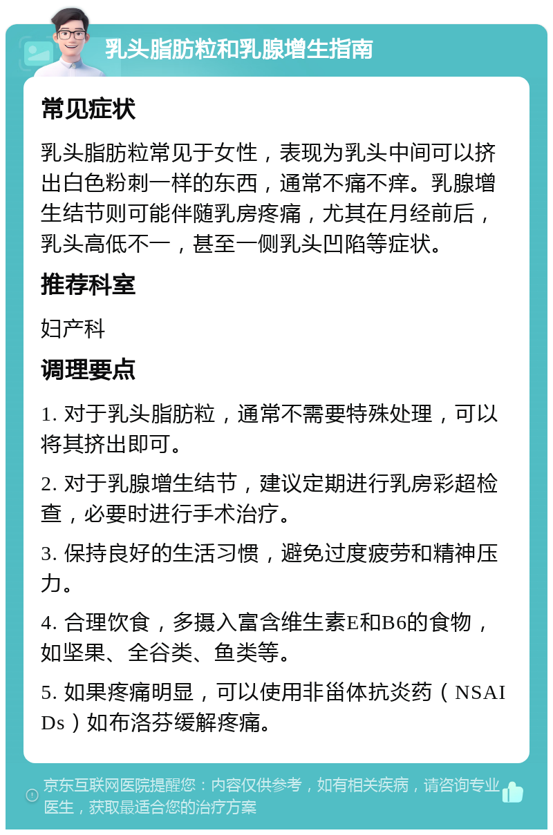 乳头脂肪粒和乳腺增生指南 常见症状 乳头脂肪粒常见于女性，表现为乳头中间可以挤出白色粉刺一样的东西，通常不痛不痒。乳腺增生结节则可能伴随乳房疼痛，尤其在月经前后，乳头高低不一，甚至一侧乳头凹陷等症状。 推荐科室 妇产科 调理要点 1. 对于乳头脂肪粒，通常不需要特殊处理，可以将其挤出即可。 2. 对于乳腺增生结节，建议定期进行乳房彩超检查，必要时进行手术治疗。 3. 保持良好的生活习惯，避免过度疲劳和精神压力。 4. 合理饮食，多摄入富含维生素E和B6的食物，如坚果、全谷类、鱼类等。 5. 如果疼痛明显，可以使用非甾体抗炎药（NSAIDs）如布洛芬缓解疼痛。