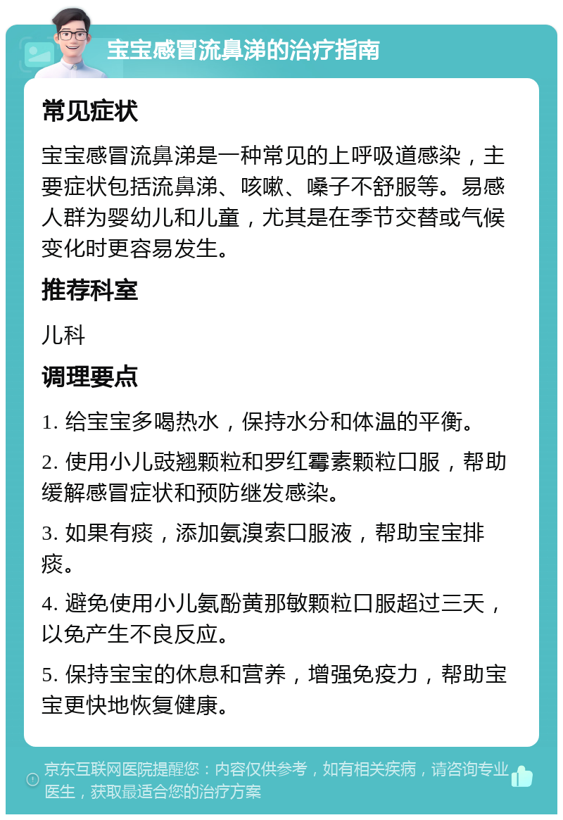 宝宝感冒流鼻涕的治疗指南 常见症状 宝宝感冒流鼻涕是一种常见的上呼吸道感染，主要症状包括流鼻涕、咳嗽、嗓子不舒服等。易感人群为婴幼儿和儿童，尤其是在季节交替或气候变化时更容易发生。 推荐科室 儿科 调理要点 1. 给宝宝多喝热水，保持水分和体温的平衡。 2. 使用小儿豉翘颗粒和罗红霉素颗粒口服，帮助缓解感冒症状和预防继发感染。 3. 如果有痰，添加氨溴索口服液，帮助宝宝排痰。 4. 避免使用小儿氨酚黄那敏颗粒口服超过三天，以免产生不良反应。 5. 保持宝宝的休息和营养，增强免疫力，帮助宝宝更快地恢复健康。