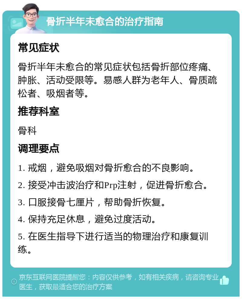 骨折半年未愈合的治疗指南 常见症状 骨折半年未愈合的常见症状包括骨折部位疼痛、肿胀、活动受限等。易感人群为老年人、骨质疏松者、吸烟者等。 推荐科室 骨科 调理要点 1. 戒烟，避免吸烟对骨折愈合的不良影响。 2. 接受冲击波治疗和Prp注射，促进骨折愈合。 3. 口服接骨七厘片，帮助骨折恢复。 4. 保持充足休息，避免过度活动。 5. 在医生指导下进行适当的物理治疗和康复训练。