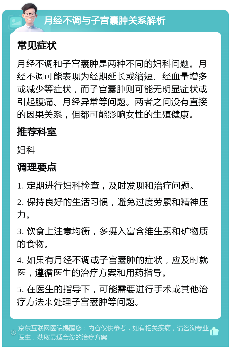 月经不调与子宫囊肿关系解析 常见症状 月经不调和子宫囊肿是两种不同的妇科问题。月经不调可能表现为经期延长或缩短、经血量增多或减少等症状，而子宫囊肿则可能无明显症状或引起腹痛、月经异常等问题。两者之间没有直接的因果关系，但都可能影响女性的生殖健康。 推荐科室 妇科 调理要点 1. 定期进行妇科检查，及时发现和治疗问题。 2. 保持良好的生活习惯，避免过度劳累和精神压力。 3. 饮食上注意均衡，多摄入富含维生素和矿物质的食物。 4. 如果有月经不调或子宫囊肿的症状，应及时就医，遵循医生的治疗方案和用药指导。 5. 在医生的指导下，可能需要进行手术或其他治疗方法来处理子宫囊肿等问题。