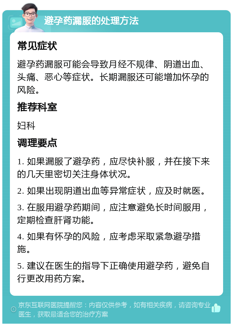 避孕药漏服的处理方法 常见症状 避孕药漏服可能会导致月经不规律、阴道出血、头痛、恶心等症状。长期漏服还可能增加怀孕的风险。 推荐科室 妇科 调理要点 1. 如果漏服了避孕药，应尽快补服，并在接下来的几天里密切关注身体状况。 2. 如果出现阴道出血等异常症状，应及时就医。 3. 在服用避孕药期间，应注意避免长时间服用，定期检查肝肾功能。 4. 如果有怀孕的风险，应考虑采取紧急避孕措施。 5. 建议在医生的指导下正确使用避孕药，避免自行更改用药方案。