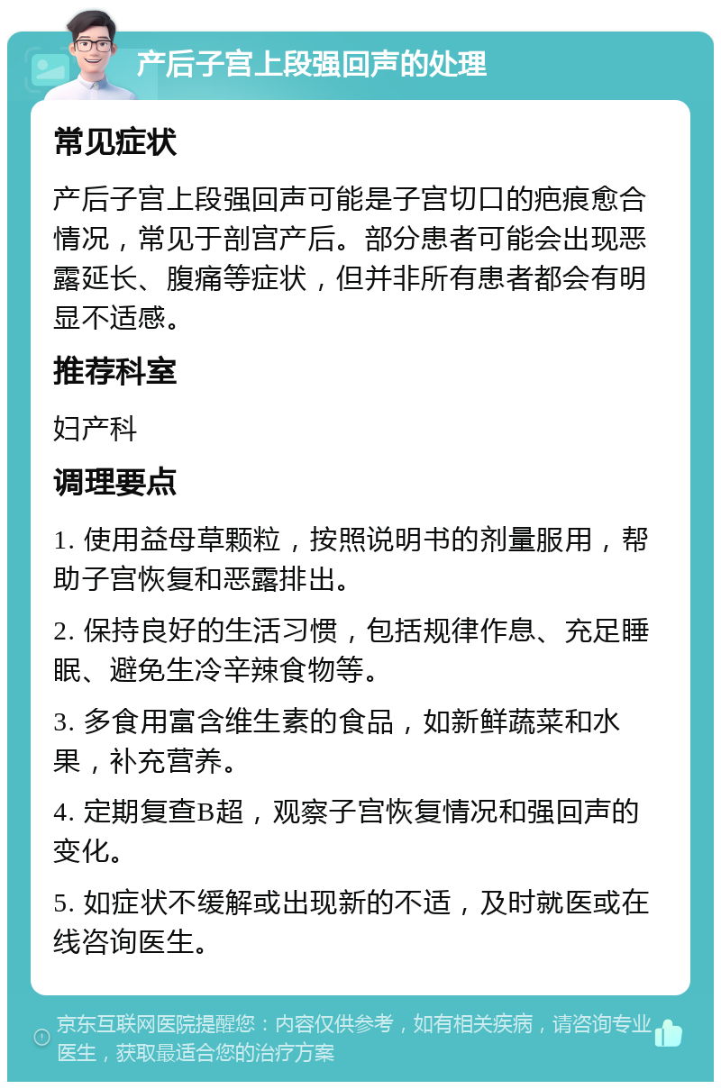 产后子宫上段强回声的处理 常见症状 产后子宫上段强回声可能是子宫切口的疤痕愈合情况，常见于剖宫产后。部分患者可能会出现恶露延长、腹痛等症状，但并非所有患者都会有明显不适感。 推荐科室 妇产科 调理要点 1. 使用益母草颗粒，按照说明书的剂量服用，帮助子宫恢复和恶露排出。 2. 保持良好的生活习惯，包括规律作息、充足睡眠、避免生冷辛辣食物等。 3. 多食用富含维生素的食品，如新鲜蔬菜和水果，补充营养。 4. 定期复查B超，观察子宫恢复情况和强回声的变化。 5. 如症状不缓解或出现新的不适，及时就医或在线咨询医生。