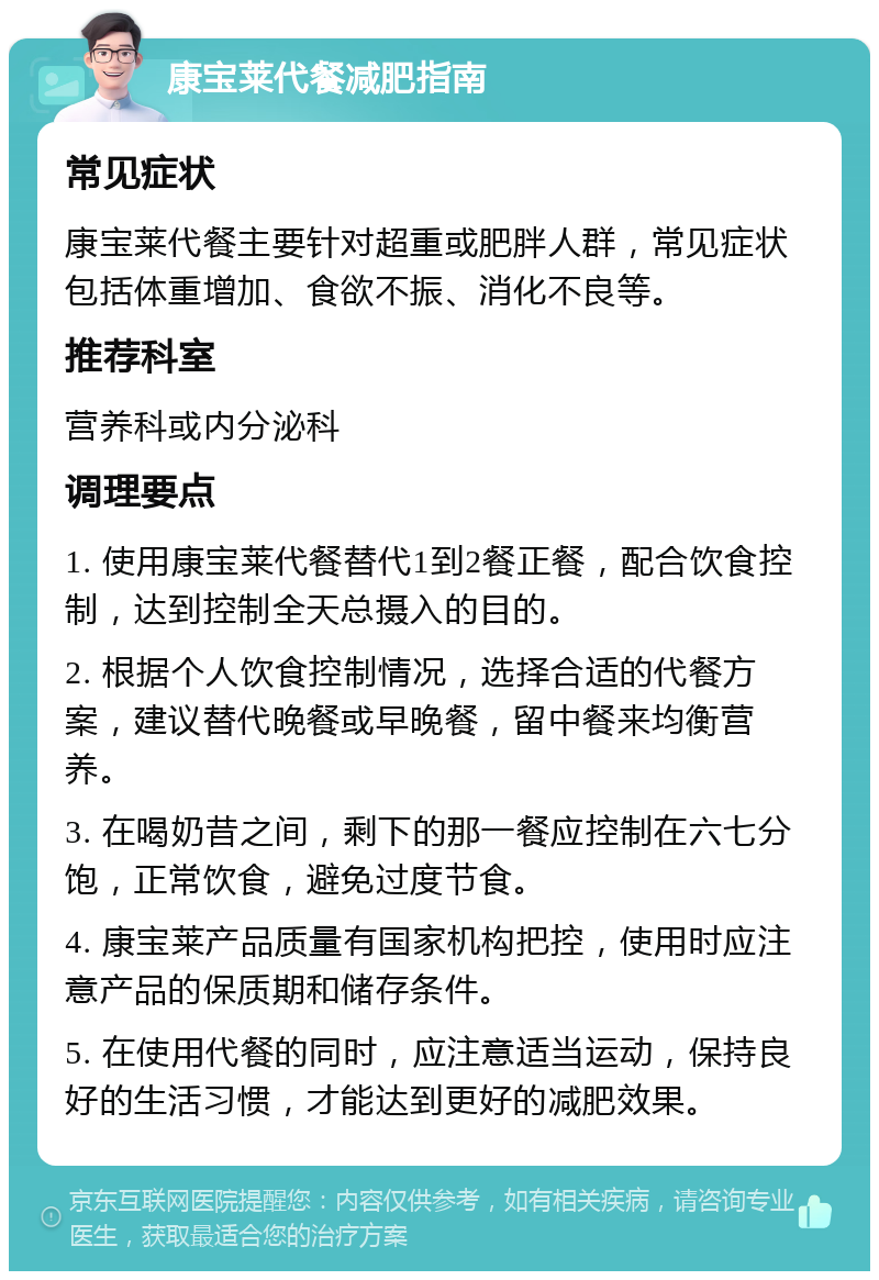 康宝莱代餐减肥指南 常见症状 康宝莱代餐主要针对超重或肥胖人群，常见症状包括体重增加、食欲不振、消化不良等。 推荐科室 营养科或内分泌科 调理要点 1. 使用康宝莱代餐替代1到2餐正餐，配合饮食控制，达到控制全天总摄入的目的。 2. 根据个人饮食控制情况，选择合适的代餐方案，建议替代晚餐或早晚餐，留中餐来均衡营养。 3. 在喝奶昔之间，剩下的那一餐应控制在六七分饱，正常饮食，避免过度节食。 4. 康宝莱产品质量有国家机构把控，使用时应注意产品的保质期和储存条件。 5. 在使用代餐的同时，应注意适当运动，保持良好的生活习惯，才能达到更好的减肥效果。