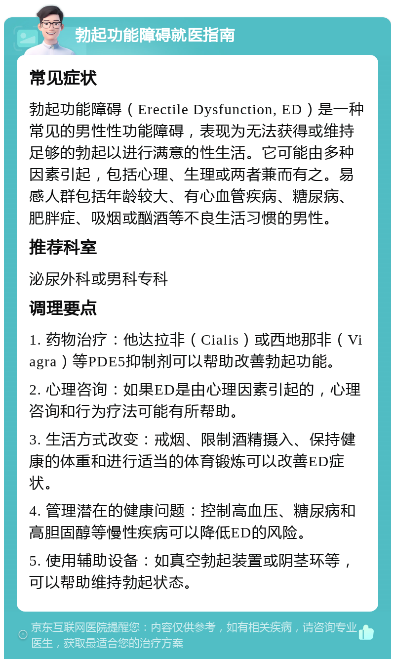 勃起功能障碍就医指南 常见症状 勃起功能障碍（Erectile Dysfunction, ED）是一种常见的男性性功能障碍，表现为无法获得或维持足够的勃起以进行满意的性生活。它可能由多种因素引起，包括心理、生理或两者兼而有之。易感人群包括年龄较大、有心血管疾病、糖尿病、肥胖症、吸烟或酗酒等不良生活习惯的男性。 推荐科室 泌尿外科或男科专科 调理要点 1. 药物治疗：他达拉非（Cialis）或西地那非（Viagra）等PDE5抑制剂可以帮助改善勃起功能。 2. 心理咨询：如果ED是由心理因素引起的，心理咨询和行为疗法可能有所帮助。 3. 生活方式改变：戒烟、限制酒精摄入、保持健康的体重和进行适当的体育锻炼可以改善ED症状。 4. 管理潜在的健康问题：控制高血压、糖尿病和高胆固醇等慢性疾病可以降低ED的风险。 5. 使用辅助设备：如真空勃起装置或阴茎环等，可以帮助维持勃起状态。