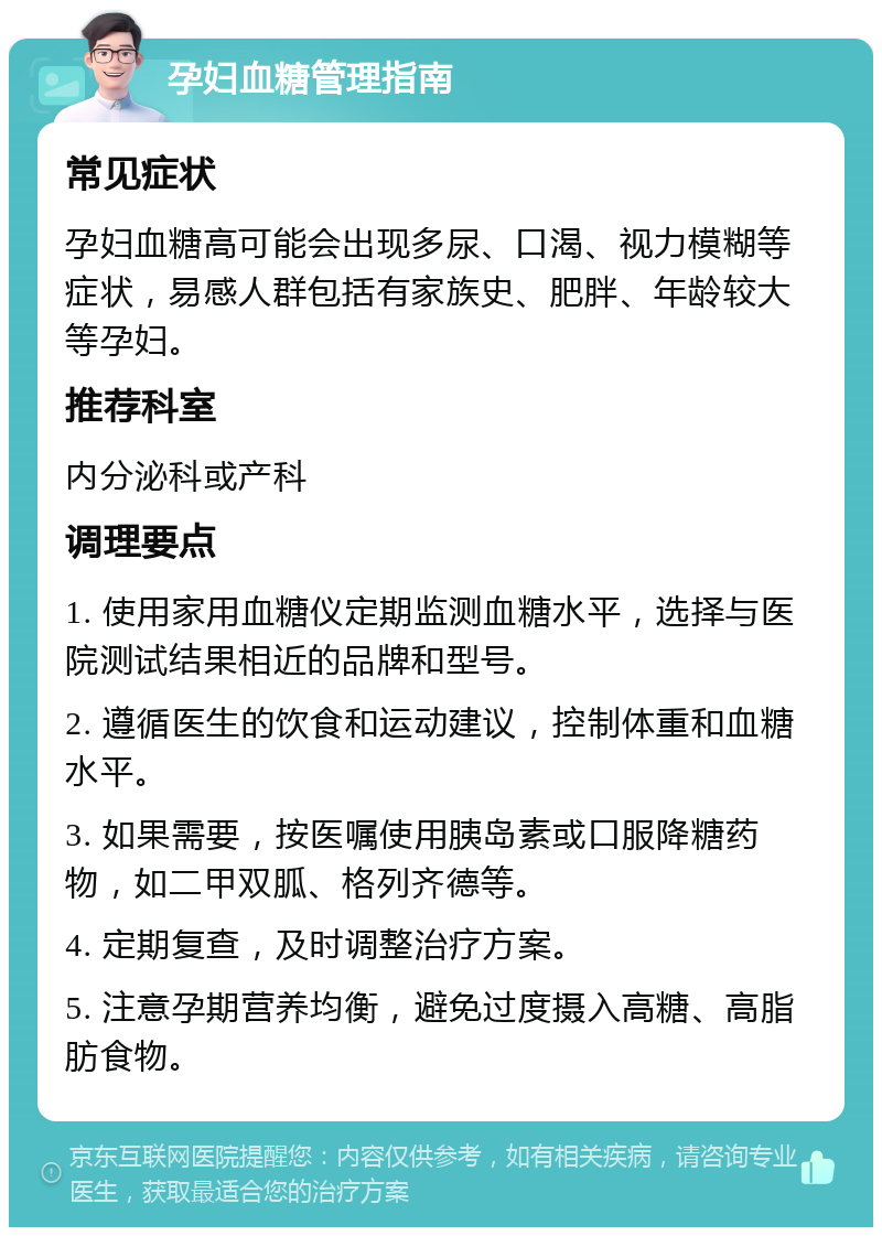 孕妇血糖管理指南 常见症状 孕妇血糖高可能会出现多尿、口渴、视力模糊等症状，易感人群包括有家族史、肥胖、年龄较大等孕妇。 推荐科室 内分泌科或产科 调理要点 1. 使用家用血糖仪定期监测血糖水平，选择与医院测试结果相近的品牌和型号。 2. 遵循医生的饮食和运动建议，控制体重和血糖水平。 3. 如果需要，按医嘱使用胰岛素或口服降糖药物，如二甲双胍、格列齐德等。 4. 定期复查，及时调整治疗方案。 5. 注意孕期营养均衡，避免过度摄入高糖、高脂肪食物。