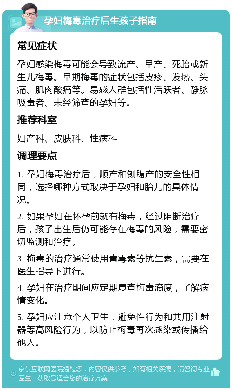 孕妇梅毒治疗后生孩子指南 常见症状 孕妇感染梅毒可能会导致流产、早产、死胎或新生儿梅毒。早期梅毒的症状包括皮疹、发热、头痛、肌肉酸痛等。易感人群包括性活跃者、静脉吸毒者、未经筛查的孕妇等。 推荐科室 妇产科、皮肤科、性病科 调理要点 1. 孕妇梅毒治疗后，顺产和刨腹产的安全性相同，选择哪种方式取决于孕妇和胎儿的具体情况。 2. 如果孕妇在怀孕前就有梅毒，经过阻断治疗后，孩子出生后仍可能存在梅毒的风险，需要密切监测和治疗。 3. 梅毒的治疗通常使用青霉素等抗生素，需要在医生指导下进行。 4. 孕妇在治疗期间应定期复查梅毒滴度，了解病情变化。 5. 孕妇应注意个人卫生，避免性行为和共用注射器等高风险行为，以防止梅毒再次感染或传播给他人。