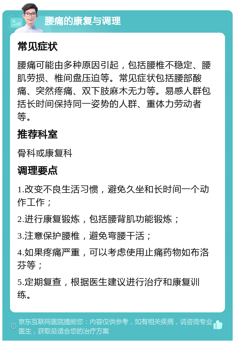 腰痛的康复与调理 常见症状 腰痛可能由多种原因引起，包括腰椎不稳定、腰肌劳损、椎间盘压迫等。常见症状包括腰部酸痛、突然疼痛、双下肢麻木无力等。易感人群包括长时间保持同一姿势的人群、重体力劳动者等。 推荐科室 骨科或康复科 调理要点 1.改变不良生活习惯，避免久坐和长时间一个动作工作； 2.进行康复锻炼，包括腰背肌功能锻炼； 3.注意保护腰椎，避免弯腰干活； 4.如果疼痛严重，可以考虑使用止痛药物如布洛芬等； 5.定期复查，根据医生建议进行治疗和康复训练。