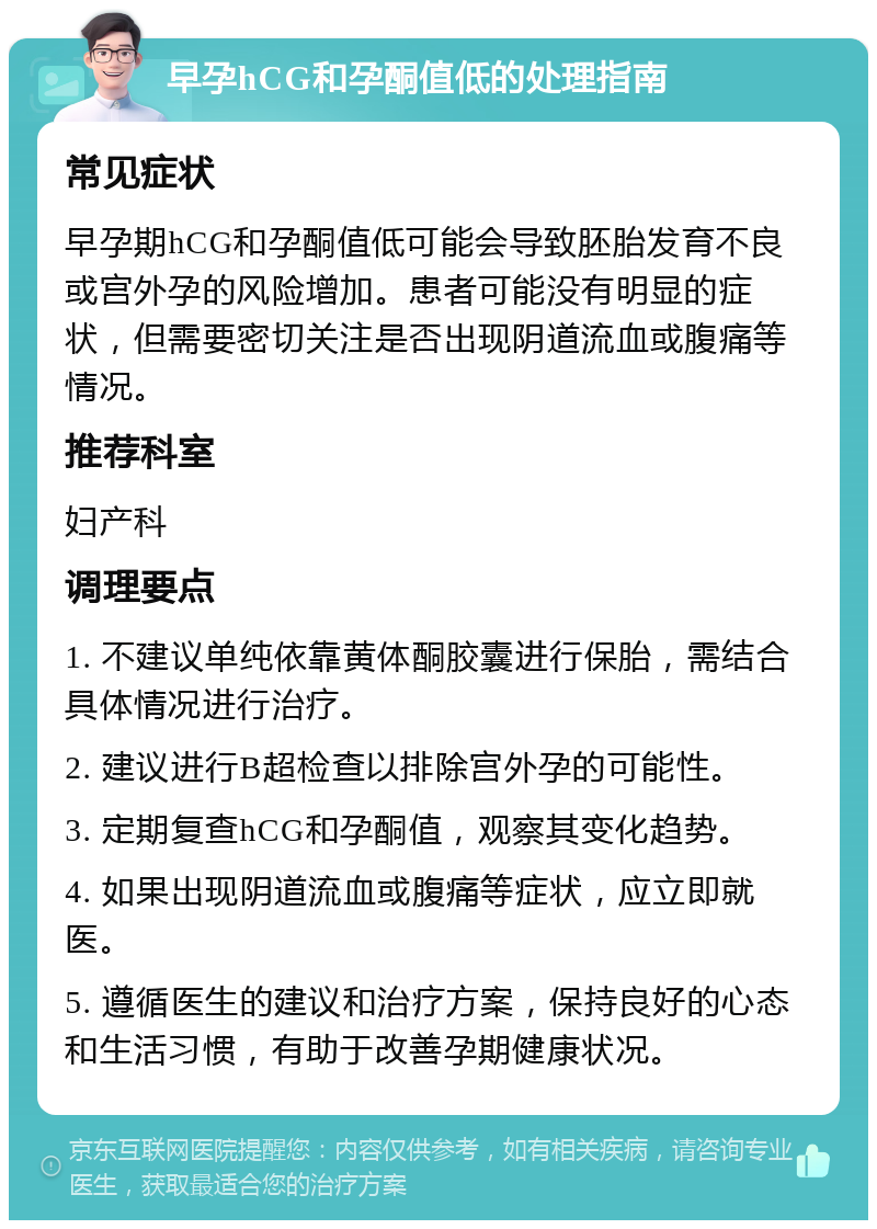 早孕hCG和孕酮值低的处理指南 常见症状 早孕期hCG和孕酮值低可能会导致胚胎发育不良或宫外孕的风险增加。患者可能没有明显的症状，但需要密切关注是否出现阴道流血或腹痛等情况。 推荐科室 妇产科 调理要点 1. 不建议单纯依靠黄体酮胶囊进行保胎，需结合具体情况进行治疗。 2. 建议进行B超检查以排除宫外孕的可能性。 3. 定期复查hCG和孕酮值，观察其变化趋势。 4. 如果出现阴道流血或腹痛等症状，应立即就医。 5. 遵循医生的建议和治疗方案，保持良好的心态和生活习惯，有助于改善孕期健康状况。