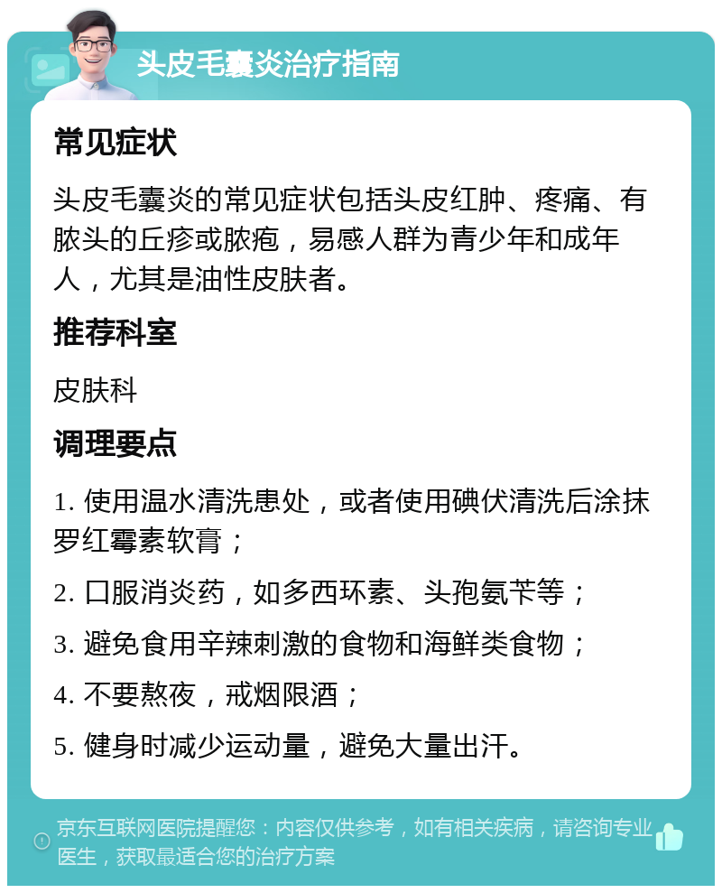 头皮毛囊炎治疗指南 常见症状 头皮毛囊炎的常见症状包括头皮红肿、疼痛、有脓头的丘疹或脓疱，易感人群为青少年和成年人，尤其是油性皮肤者。 推荐科室 皮肤科 调理要点 1. 使用温水清洗患处，或者使用碘伏清洗后涂抹罗红霉素软膏； 2. 口服消炎药，如多西环素、头孢氨苄等； 3. 避免食用辛辣刺激的食物和海鲜类食物； 4. 不要熬夜，戒烟限酒； 5. 健身时减少运动量，避免大量出汗。