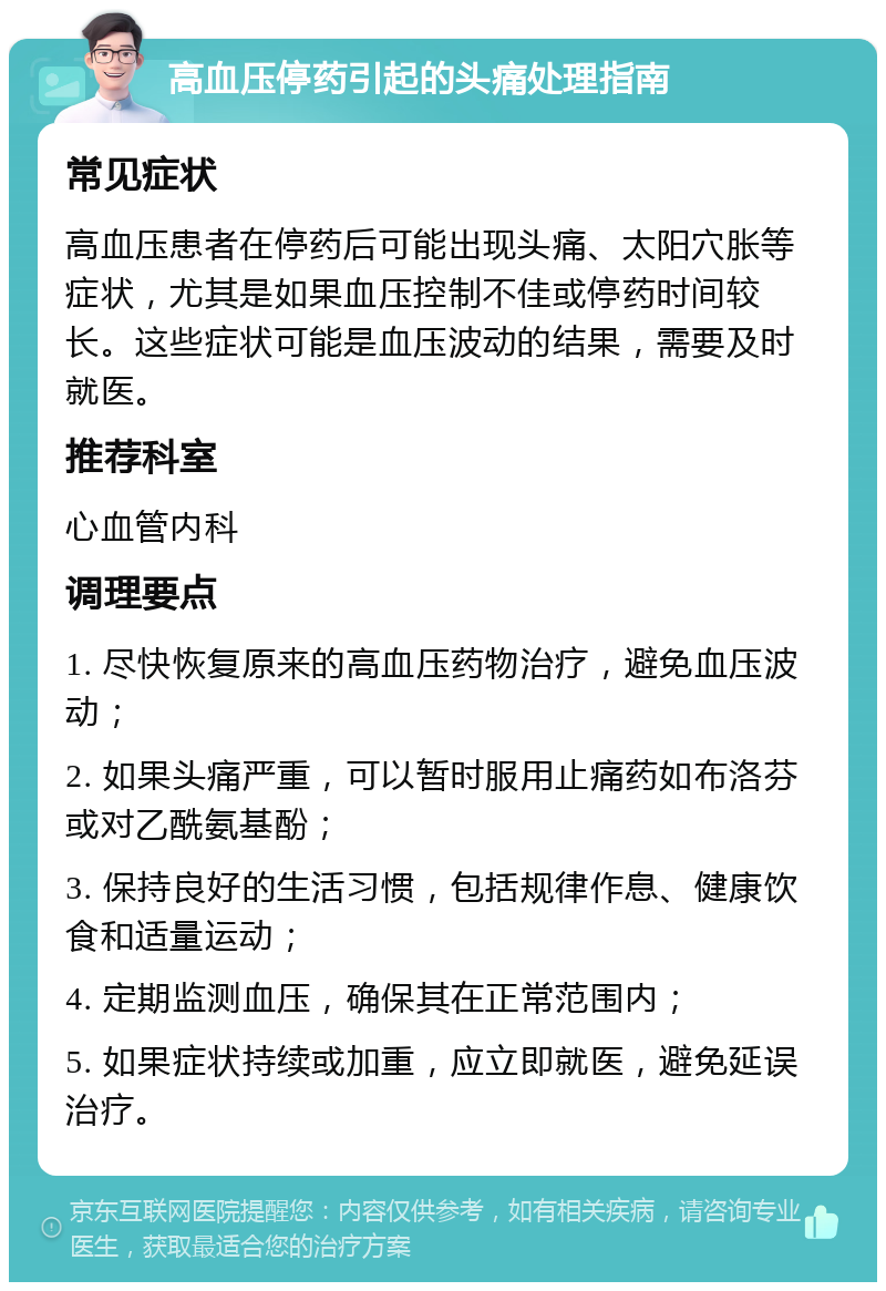 高血压停药引起的头痛处理指南 常见症状 高血压患者在停药后可能出现头痛、太阳穴胀等症状，尤其是如果血压控制不佳或停药时间较长。这些症状可能是血压波动的结果，需要及时就医。 推荐科室 心血管内科 调理要点 1. 尽快恢复原来的高血压药物治疗，避免血压波动； 2. 如果头痛严重，可以暂时服用止痛药如布洛芬或对乙酰氨基酚； 3. 保持良好的生活习惯，包括规律作息、健康饮食和适量运动； 4. 定期监测血压，确保其在正常范围内； 5. 如果症状持续或加重，应立即就医，避免延误治疗。