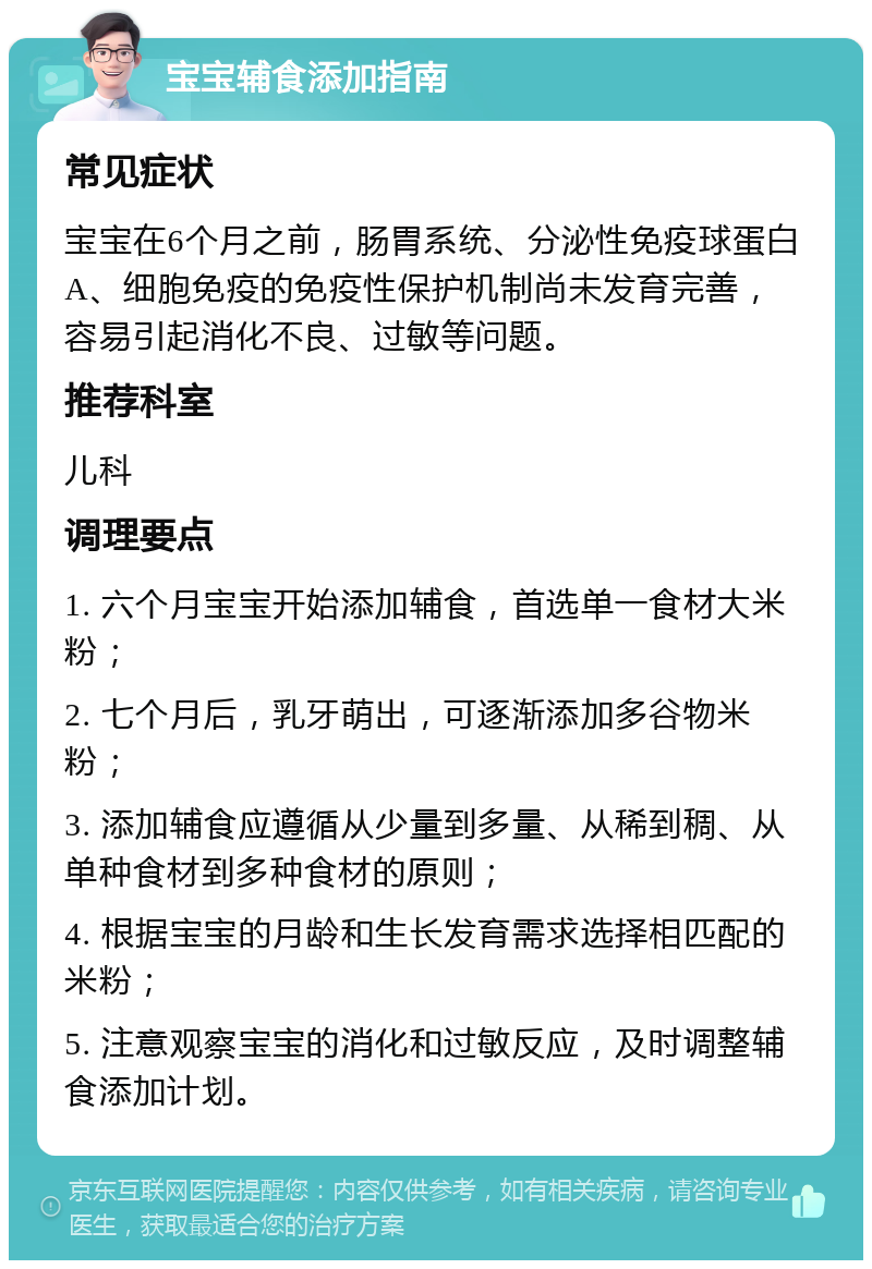 宝宝辅食添加指南 常见症状 宝宝在6个月之前，肠胃系统、分泌性免疫球蛋白A、细胞免疫的免疫性保护机制尚未发育完善，容易引起消化不良、过敏等问题。 推荐科室 儿科 调理要点 1. 六个月宝宝开始添加辅食，首选单一食材大米粉； 2. 七个月后，乳牙萌出，可逐渐添加多谷物米粉； 3. 添加辅食应遵循从少量到多量、从稀到稠、从单种食材到多种食材的原则； 4. 根据宝宝的月龄和生长发育需求选择相匹配的米粉； 5. 注意观察宝宝的消化和过敏反应，及时调整辅食添加计划。