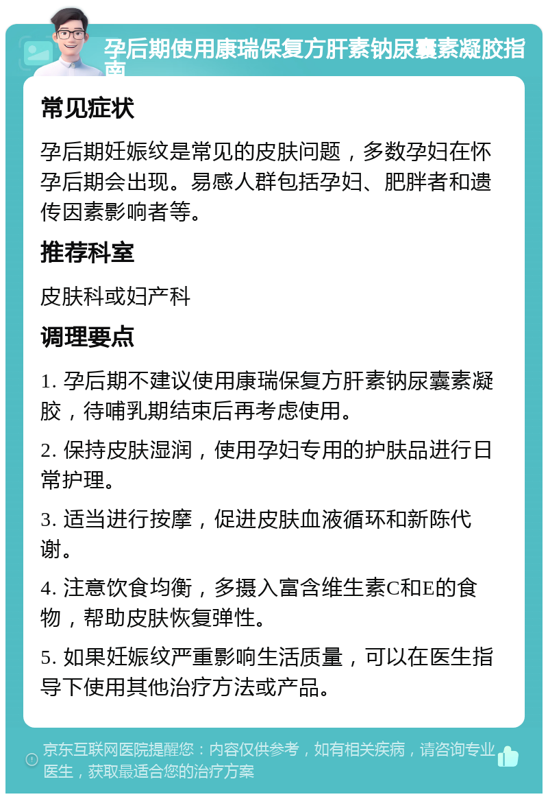 孕后期使用康瑞保复方肝素钠尿囊素凝胶指南 常见症状 孕后期妊娠纹是常见的皮肤问题，多数孕妇在怀孕后期会出现。易感人群包括孕妇、肥胖者和遗传因素影响者等。 推荐科室 皮肤科或妇产科 调理要点 1. 孕后期不建议使用康瑞保复方肝素钠尿囊素凝胶，待哺乳期结束后再考虑使用。 2. 保持皮肤湿润，使用孕妇专用的护肤品进行日常护理。 3. 适当进行按摩，促进皮肤血液循环和新陈代谢。 4. 注意饮食均衡，多摄入富含维生素C和E的食物，帮助皮肤恢复弹性。 5. 如果妊娠纹严重影响生活质量，可以在医生指导下使用其他治疗方法或产品。