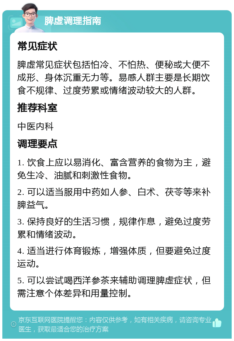 脾虚调理指南 常见症状 脾虚常见症状包括怕冷、不怕热、便秘或大便不成形、身体沉重无力等。易感人群主要是长期饮食不规律、过度劳累或情绪波动较大的人群。 推荐科室 中医内科 调理要点 1. 饮食上应以易消化、富含营养的食物为主，避免生冷、油腻和刺激性食物。 2. 可以适当服用中药如人参、白术、茯苓等来补脾益气。 3. 保持良好的生活习惯，规律作息，避免过度劳累和情绪波动。 4. 适当进行体育锻炼，增强体质，但要避免过度运动。 5. 可以尝试喝西洋参茶来辅助调理脾虚症状，但需注意个体差异和用量控制。