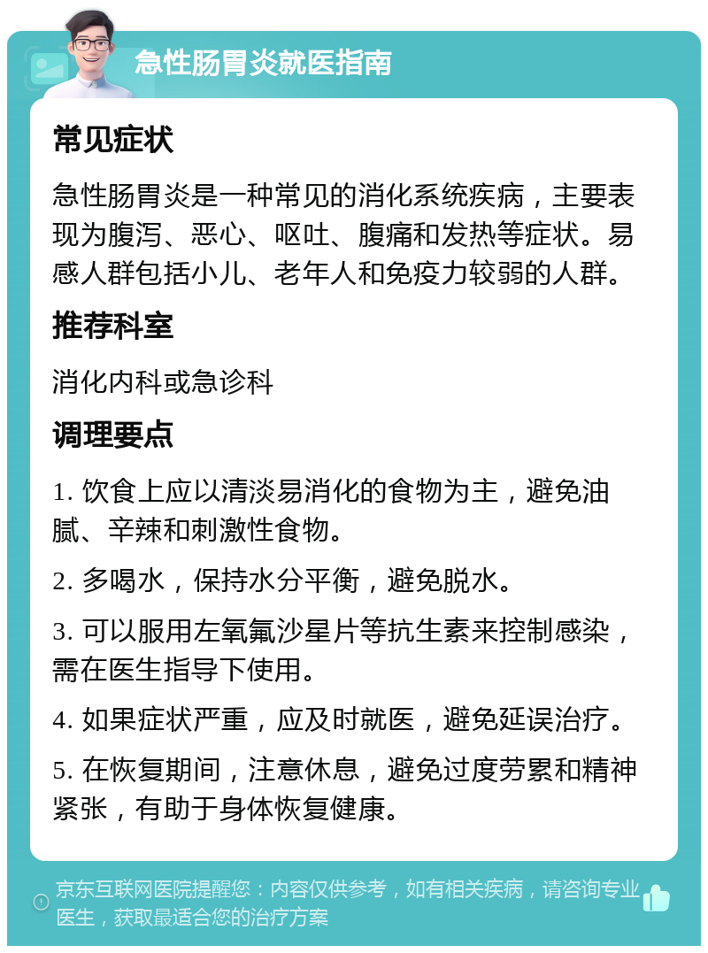 急性肠胃炎就医指南 常见症状 急性肠胃炎是一种常见的消化系统疾病，主要表现为腹泻、恶心、呕吐、腹痛和发热等症状。易感人群包括小儿、老年人和免疫力较弱的人群。 推荐科室 消化内科或急诊科 调理要点 1. 饮食上应以清淡易消化的食物为主，避免油腻、辛辣和刺激性食物。 2. 多喝水，保持水分平衡，避免脱水。 3. 可以服用左氧氟沙星片等抗生素来控制感染，需在医生指导下使用。 4. 如果症状严重，应及时就医，避免延误治疗。 5. 在恢复期间，注意休息，避免过度劳累和精神紧张，有助于身体恢复健康。