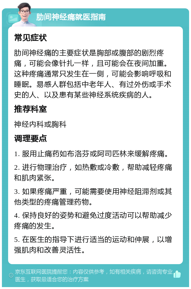 肋间神经痛就医指南 常见症状 肋间神经痛的主要症状是胸部或腹部的剧烈疼痛，可能会像针扎一样，且可能会在夜间加重。这种疼痛通常只发生在一侧，可能会影响呼吸和睡眠。易感人群包括中老年人、有过外伤或手术史的人、以及患有某些神经系统疾病的人。 推荐科室 神经内科或胸科 调理要点 1. 服用止痛药如布洛芬或阿司匹林来缓解疼痛。 2. 进行物理治疗，如热敷或冷敷，帮助减轻疼痛和肌肉紧张。 3. 如果疼痛严重，可能需要使用神经阻滞剂或其他类型的疼痛管理药物。 4. 保持良好的姿势和避免过度活动可以帮助减少疼痛的发生。 5. 在医生的指导下进行适当的运动和伸展，以增强肌肉和改善灵活性。