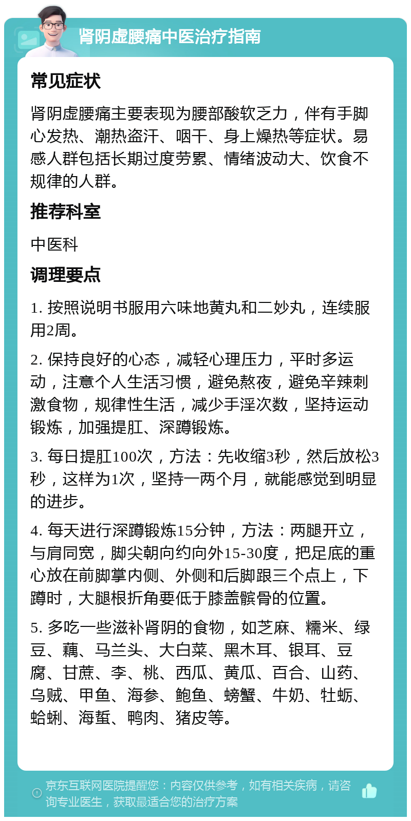 肾阴虚腰痛中医治疗指南 常见症状 肾阴虚腰痛主要表现为腰部酸软乏力，伴有手脚心发热、潮热盗汗、咽干、身上燥热等症状。易感人群包括长期过度劳累、情绪波动大、饮食不规律的人群。 推荐科室 中医科 调理要点 1. 按照说明书服用六味地黄丸和二妙丸，连续服用2周。 2. 保持良好的心态，减轻心理压力，平时多运动，注意个人生活习惯，避免熬夜，避免辛辣刺激食物，规律性生活，减少手淫次数，坚持运动锻炼，加强提肛、深蹲锻炼。 3. 每日提肛100次，方法：先收缩3秒，然后放松3秒，这样为1次，坚持一两个月，就能感觉到明显的进步。 4. 每天进行深蹲锻炼15分钟，方法：两腿开立，与肩同宽，脚尖朝向约向外15-30度，把足底的重心放在前脚掌内侧、外侧和后脚跟三个点上，下蹲时，大腿根折角要低于膝盖髌骨的位置。 5. 多吃一些滋补肾阴的食物，如芝麻、糯米、绿豆、藕、马兰头、大白菜、黑木耳、银耳、豆腐、甘蔗、李、桃、西瓜、黄瓜、百合、山药、乌贼、甲鱼、海参、鲍鱼、螃蟹、牛奶、牡蛎、蛤蜊、海蜇、鸭肉、猪皮等。