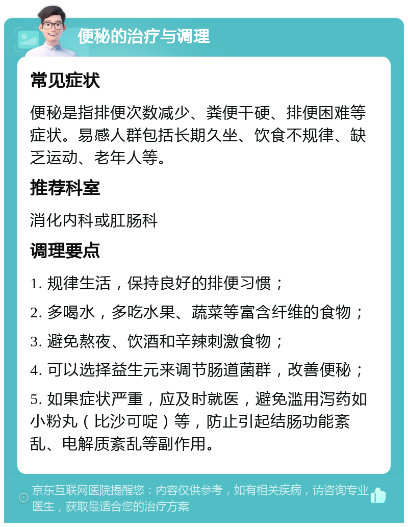 便秘的治疗与调理 常见症状 便秘是指排便次数减少、粪便干硬、排便困难等症状。易感人群包括长期久坐、饮食不规律、缺乏运动、老年人等。 推荐科室 消化内科或肛肠科 调理要点 1. 规律生活，保持良好的排便习惯； 2. 多喝水，多吃水果、蔬菜等富含纤维的食物； 3. 避免熬夜、饮酒和辛辣刺激食物； 4. 可以选择益生元来调节肠道菌群，改善便秘； 5. 如果症状严重，应及时就医，避免滥用泻药如小粉丸（比沙可啶）等，防止引起结肠功能紊乱、电解质紊乱等副作用。