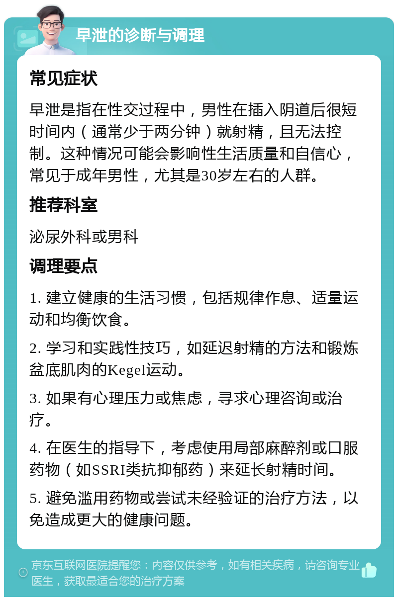 早泄的诊断与调理 常见症状 早泄是指在性交过程中，男性在插入阴道后很短时间内（通常少于两分钟）就射精，且无法控制。这种情况可能会影响性生活质量和自信心，常见于成年男性，尤其是30岁左右的人群。 推荐科室 泌尿外科或男科 调理要点 1. 建立健康的生活习惯，包括规律作息、适量运动和均衡饮食。 2. 学习和实践性技巧，如延迟射精的方法和锻炼盆底肌肉的Kegel运动。 3. 如果有心理压力或焦虑，寻求心理咨询或治疗。 4. 在医生的指导下，考虑使用局部麻醉剂或口服药物（如SSRI类抗抑郁药）来延长射精时间。 5. 避免滥用药物或尝试未经验证的治疗方法，以免造成更大的健康问题。