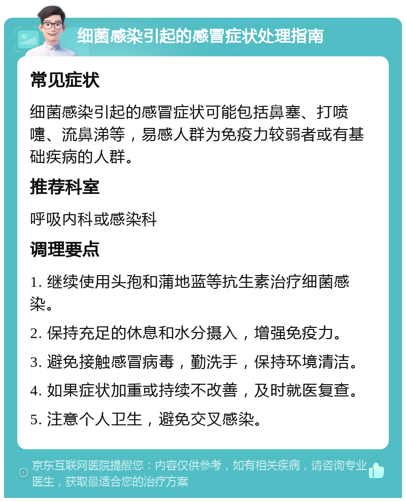 细菌感染引起的感冒症状处理指南 常见症状 细菌感染引起的感冒症状可能包括鼻塞、打喷嚏、流鼻涕等，易感人群为免疫力较弱者或有基础疾病的人群。 推荐科室 呼吸内科或感染科 调理要点 1. 继续使用头孢和蒲地蓝等抗生素治疗细菌感染。 2. 保持充足的休息和水分摄入，增强免疫力。 3. 避免接触感冒病毒，勤洗手，保持环境清洁。 4. 如果症状加重或持续不改善，及时就医复查。 5. 注意个人卫生，避免交叉感染。