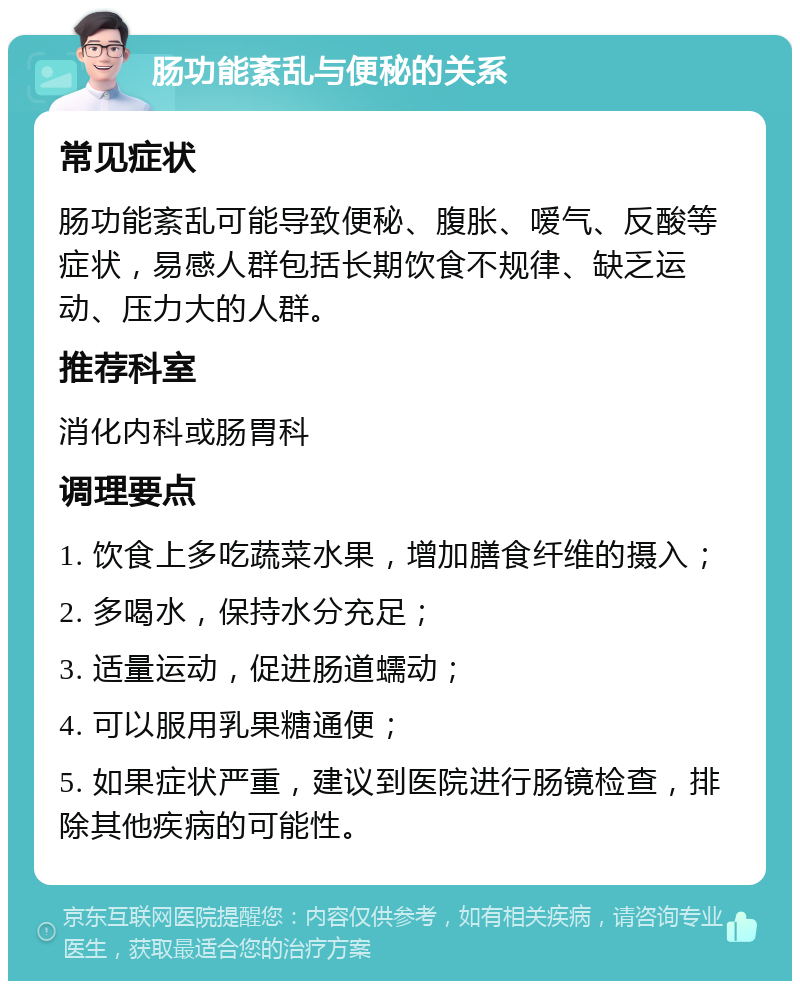 肠功能紊乱与便秘的关系 常见症状 肠功能紊乱可能导致便秘、腹胀、嗳气、反酸等症状，易感人群包括长期饮食不规律、缺乏运动、压力大的人群。 推荐科室 消化内科或肠胃科 调理要点 1. 饮食上多吃蔬菜水果，增加膳食纤维的摄入； 2. 多喝水，保持水分充足； 3. 适量运动，促进肠道蠕动； 4. 可以服用乳果糖通便； 5. 如果症状严重，建议到医院进行肠镜检查，排除其他疾病的可能性。