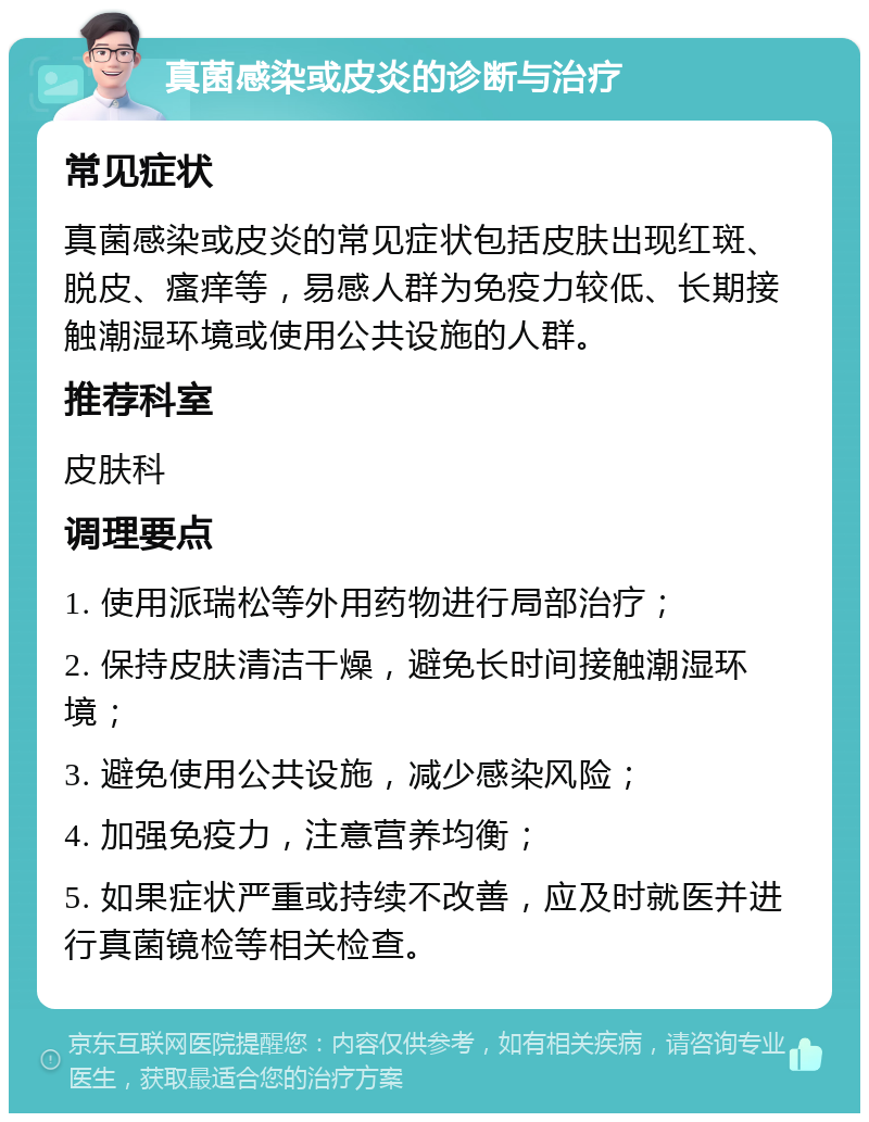 真菌感染或皮炎的诊断与治疗 常见症状 真菌感染或皮炎的常见症状包括皮肤出现红斑、脱皮、瘙痒等，易感人群为免疫力较低、长期接触潮湿环境或使用公共设施的人群。 推荐科室 皮肤科 调理要点 1. 使用派瑞松等外用药物进行局部治疗； 2. 保持皮肤清洁干燥，避免长时间接触潮湿环境； 3. 避免使用公共设施，减少感染风险； 4. 加强免疫力，注意营养均衡； 5. 如果症状严重或持续不改善，应及时就医并进行真菌镜检等相关检查。