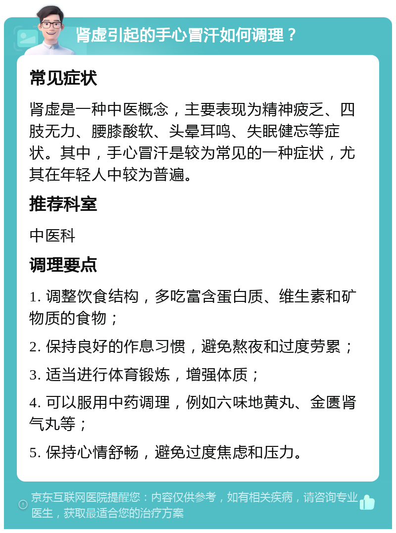 肾虚引起的手心冒汗如何调理？ 常见症状 肾虚是一种中医概念，主要表现为精神疲乏、四肢无力、腰膝酸软、头晕耳鸣、失眠健忘等症状。其中，手心冒汗是较为常见的一种症状，尤其在年轻人中较为普遍。 推荐科室 中医科 调理要点 1. 调整饮食结构，多吃富含蛋白质、维生素和矿物质的食物； 2. 保持良好的作息习惯，避免熬夜和过度劳累； 3. 适当进行体育锻炼，增强体质； 4. 可以服用中药调理，例如六味地黄丸、金匮肾气丸等； 5. 保持心情舒畅，避免过度焦虑和压力。