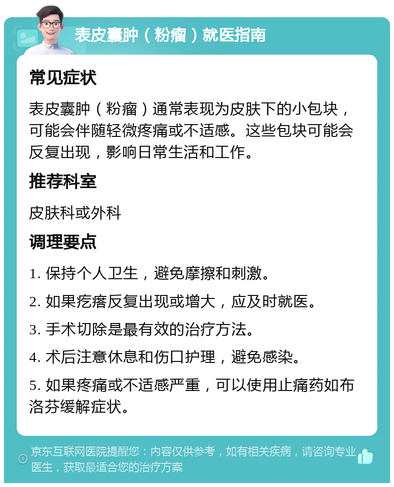 表皮囊肿（粉瘤）就医指南 常见症状 表皮囊肿（粉瘤）通常表现为皮肤下的小包块，可能会伴随轻微疼痛或不适感。这些包块可能会反复出现，影响日常生活和工作。 推荐科室 皮肤科或外科 调理要点 1. 保持个人卫生，避免摩擦和刺激。 2. 如果疙瘩反复出现或增大，应及时就医。 3. 手术切除是最有效的治疗方法。 4. 术后注意休息和伤口护理，避免感染。 5. 如果疼痛或不适感严重，可以使用止痛药如布洛芬缓解症状。