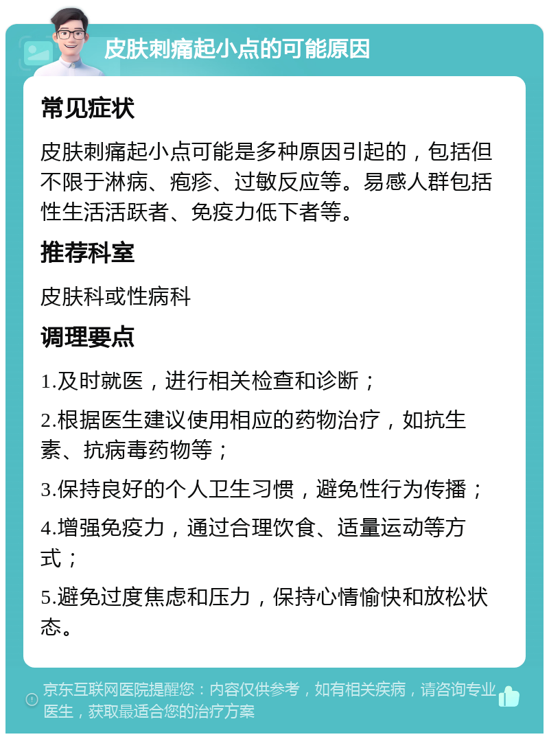 皮肤刺痛起小点的可能原因 常见症状 皮肤刺痛起小点可能是多种原因引起的，包括但不限于淋病、疱疹、过敏反应等。易感人群包括性生活活跃者、免疫力低下者等。 推荐科室 皮肤科或性病科 调理要点 1.及时就医，进行相关检查和诊断； 2.根据医生建议使用相应的药物治疗，如抗生素、抗病毒药物等； 3.保持良好的个人卫生习惯，避免性行为传播； 4.增强免疫力，通过合理饮食、适量运动等方式； 5.避免过度焦虑和压力，保持心情愉快和放松状态。