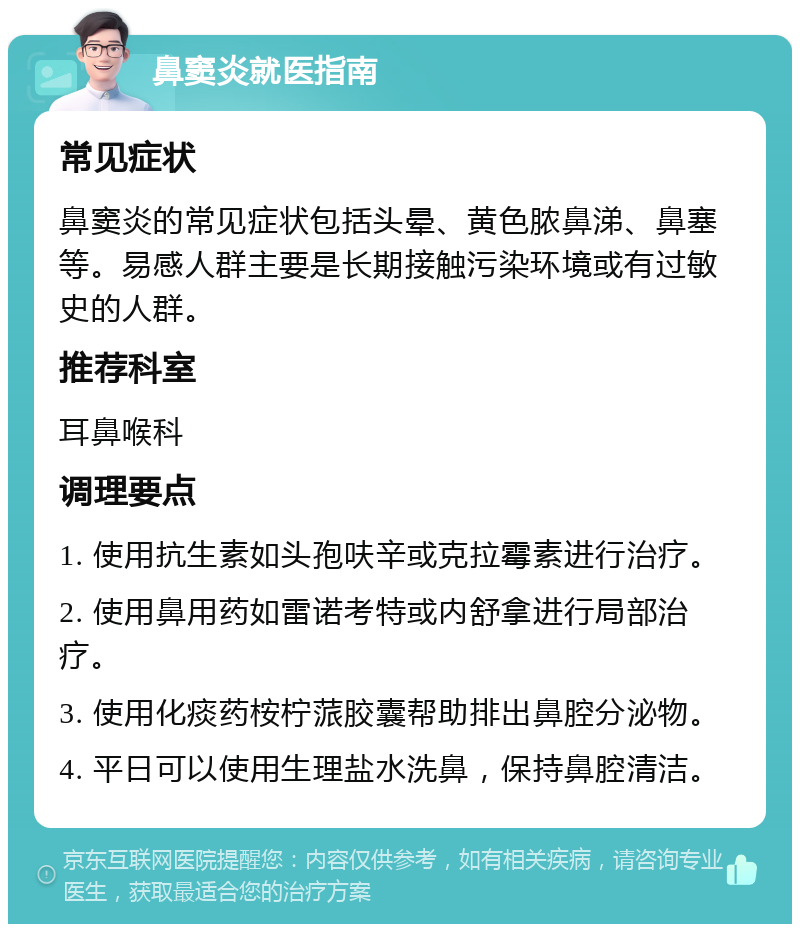 鼻窦炎就医指南 常见症状 鼻窦炎的常见症状包括头晕、黄色脓鼻涕、鼻塞等。易感人群主要是长期接触污染环境或有过敏史的人群。 推荐科室 耳鼻喉科 调理要点 1. 使用抗生素如头孢呋辛或克拉霉素进行治疗。 2. 使用鼻用药如雷诺考特或内舒拿进行局部治疗。 3. 使用化痰药桉柠蒎胶囊帮助排出鼻腔分泌物。 4. 平日可以使用生理盐水洗鼻，保持鼻腔清洁。