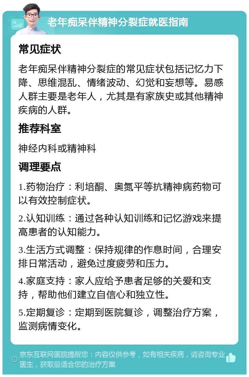 老年痴呆伴精神分裂症就医指南 常见症状 老年痴呆伴精神分裂症的常见症状包括记忆力下降、思维混乱、情绪波动、幻觉和妄想等。易感人群主要是老年人，尤其是有家族史或其他精神疾病的人群。 推荐科室 神经内科或精神科 调理要点 1.药物治疗：利培酮、奥氮平等抗精神病药物可以有效控制症状。 2.认知训练：通过各种认知训练和记忆游戏来提高患者的认知能力。 3.生活方式调整：保持规律的作息时间，合理安排日常活动，避免过度疲劳和压力。 4.家庭支持：家人应给予患者足够的关爱和支持，帮助他们建立自信心和独立性。 5.定期复诊：定期到医院复诊，调整治疗方案，监测病情变化。