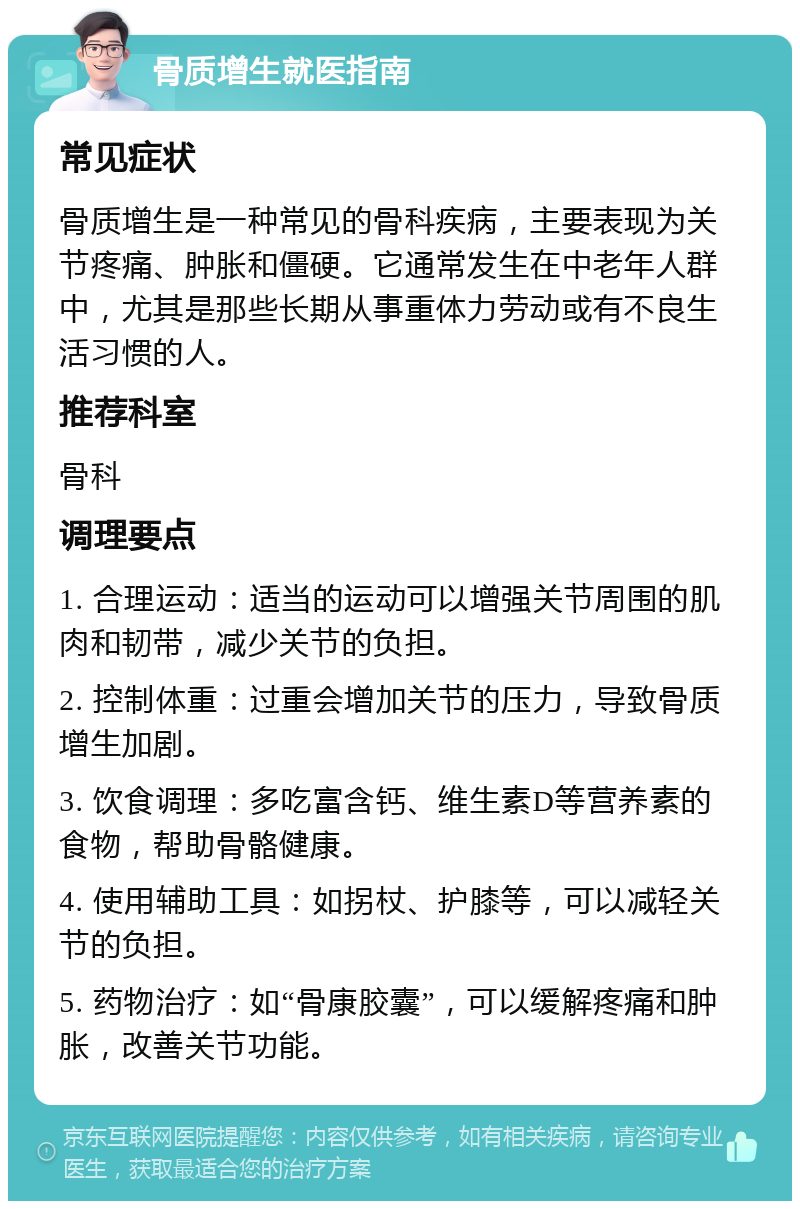 骨质增生就医指南 常见症状 骨质增生是一种常见的骨科疾病，主要表现为关节疼痛、肿胀和僵硬。它通常发生在中老年人群中，尤其是那些长期从事重体力劳动或有不良生活习惯的人。 推荐科室 骨科 调理要点 1. 合理运动：适当的运动可以增强关节周围的肌肉和韧带，减少关节的负担。 2. 控制体重：过重会增加关节的压力，导致骨质增生加剧。 3. 饮食调理：多吃富含钙、维生素D等营养素的食物，帮助骨骼健康。 4. 使用辅助工具：如拐杖、护膝等，可以减轻关节的负担。 5. 药物治疗：如“骨康胶囊”，可以缓解疼痛和肿胀，改善关节功能。